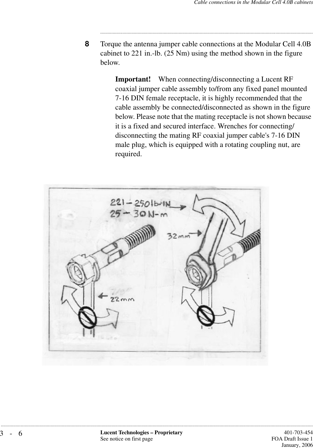 3-6 Lucent Technologies – ProprietarySee notice on first page  401-703-454FOA Draft Issue 1January, 2006...........................................................................................................................................................................................................................................................Cable connections in the Modular Cell 4.0B cabinets............................................................................................................................................................................8Torque the antenna jumper cable connections at the Modular Cell 4.0B cabinet to 221 in.-lb. (25 Nm) using the method shown in the figure below.Important! When connecting/disconnecting a Lucent RF coaxial jumper cable assembly to/from any fixed panel mounted 7-16 DIN female receptacle, it is highly recommended that the cable assembly be connected/disconnected as shown in the figure below. Please note that the mating receptacle is not shown because it is a fixed and secured interface. Wrenches for connecting/disconnecting the mating RF coaxial jumper cable&apos;s 7-16 DIN male plug, which is equipped with a rotating coupling nut, are required.