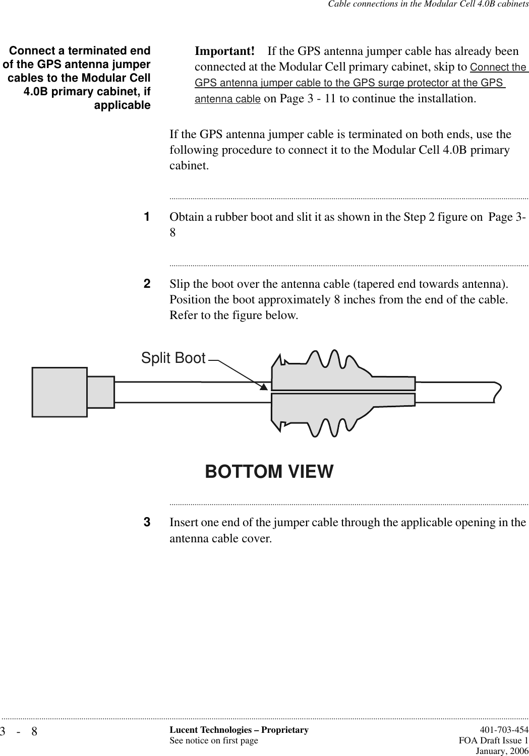 3-8 Lucent Technologies – ProprietarySee notice on first page  401-703-454FOA Draft Issue 1January, 2006...........................................................................................................................................................................................................................................................Cable connections in the Modular Cell 4.0B cabinetsConnect a terminated endof the GPS antenna jumpercables to the Modular Cell4.0B primary cabinet, ifapplicableImportant! If the GPS antenna jumper cable has already been connected at the Modular Cell primary cabinet, skip to Connect the GPS antenna jumper cable to the GPS surge protector at the GPS antenna cable on Page 3 - 11 to continue the installation.If the GPS antenna jumper cable is terminated on both ends, use the following procedure to connect it to the Modular Cell 4.0B primary cabinet.............................................................................................................................................................................1Obtain a rubber boot and slit it as shown in the Step 2 figure on  Page 3- 8............................................................................................................................................................................2Slip the boot over the antenna cable (tapered end towards antenna). Position the boot approximately 8 inches from the end of the cable. Refer to the figure below.............................................................................................................................................................................3Insert one end of the jumper cable through the applicable opening in the antenna cable cover.BOTTOM VIEWSplit Boot