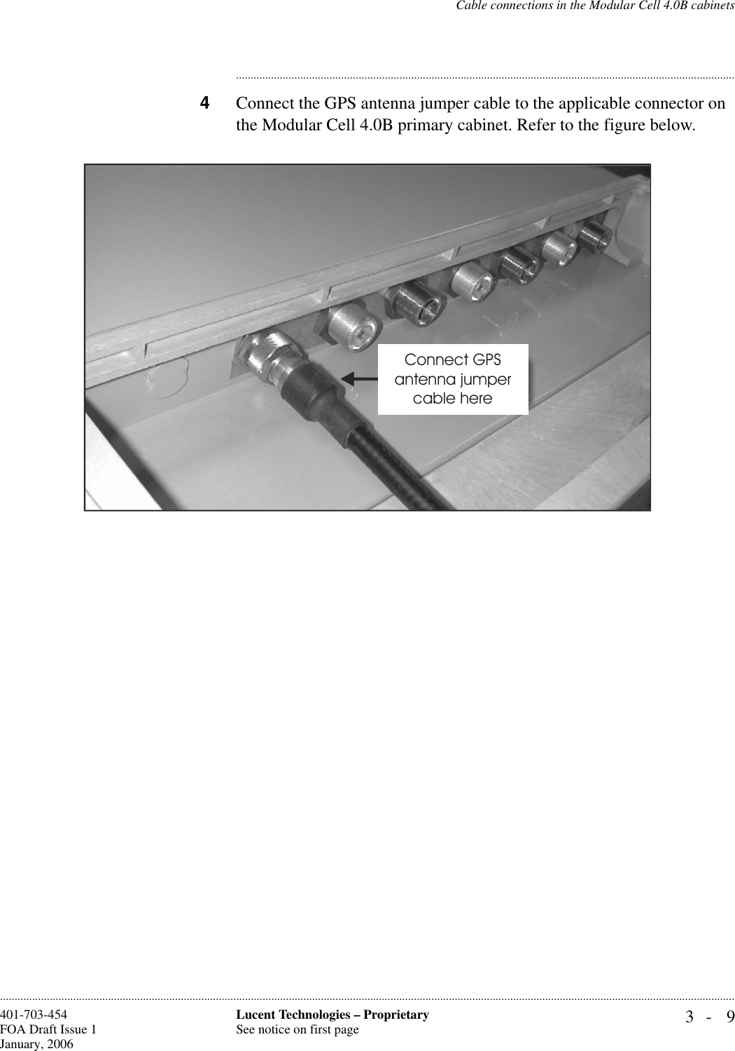 Cable connections in the Modular Cell 4.0B cabinets3- 9Lucent Technologies – ProprietarySee notice on first page401-703-454FOA Draft Issue 1January, 2006........................................................................................................................................................................................................................................................................................................................................................................................................................................4Connect the GPS antenna jumper cable to the applicable connector on the Modular Cell 4.0B primary cabinet. Refer to the figure below.Connect GPSantenna jumpercable here 