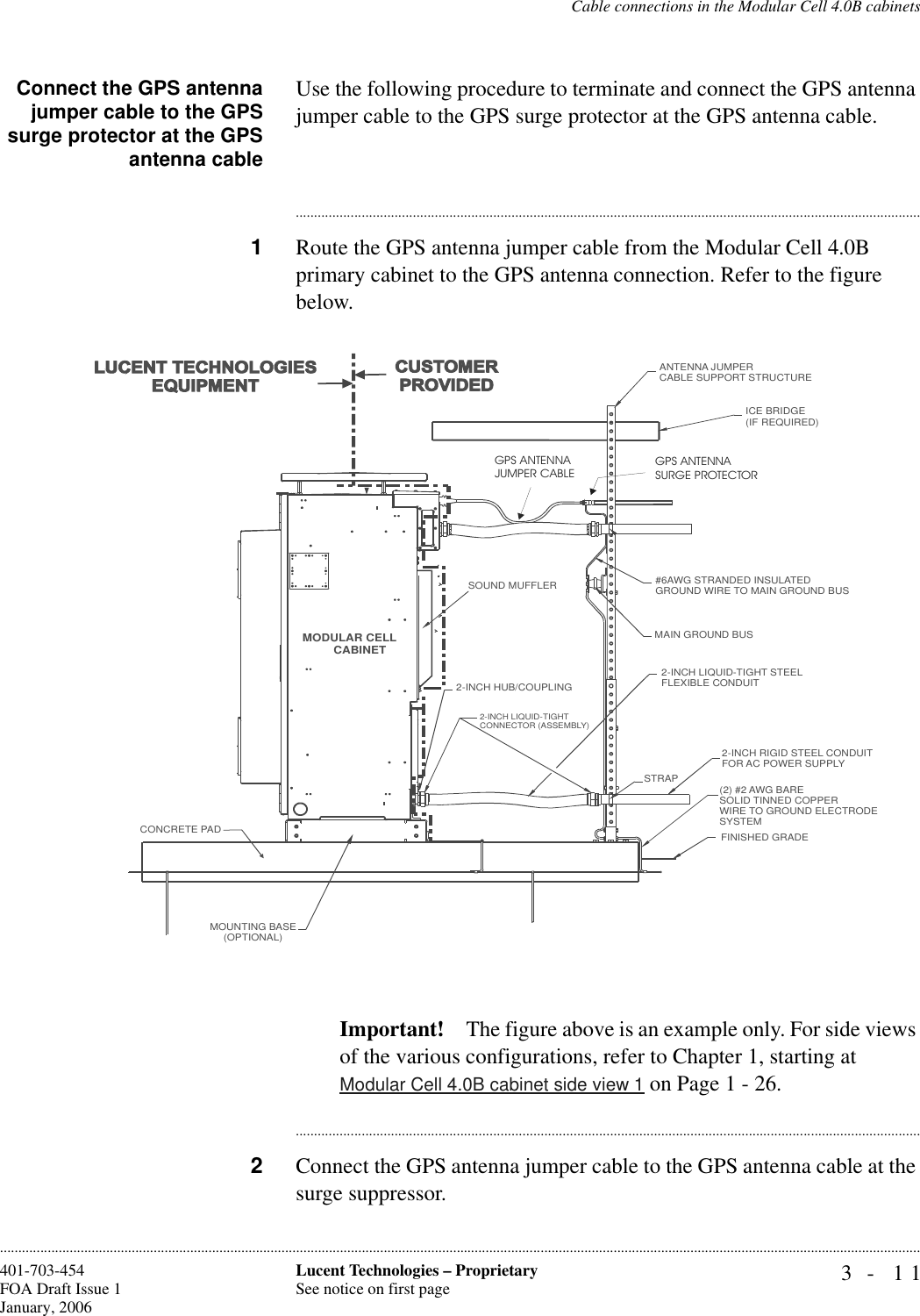 Cable connections in the Modular Cell 4.0B cabinets3- 11Lucent Technologies – ProprietarySee notice on first page401-703-454FOA Draft Issue 1January, 2006............................................................................................................................................................................................................................................................Connect the GPS antennajumper cable to the GPSsurge protector at the GPSantenna cableUse the following procedure to terminate and connect the GPS antenna jumper cable to the GPS surge protector at the GPS antenna cable.............................................................................................................................................................................1Route the GPS antenna jumper cable from the Modular Cell 4.0B primary cabinet to the GPS antenna connection. Refer to the figure below.Important! The figure above is an example only. For side views of the various configurations, refer to Chapter 1, starting at Modular Cell 4.0B cabinet side view 1 on Page 1 - 26. ............................................................................................................................................................................2Connect the GPS antenna jumper cable to the GPS antenna cable at the surge suppressor. MODULAR CELLCABINETANTENNA JUMPERCABLE SUPPORT STRUCTUREICE BRIDGE (IF REQUIRED)#6AWG STRANDED INSULATED GROUND WIRE TO MAIN GROUND BUSMAIN GROUND BUS2-INCH LIQUID-TIGHT STEELFLEXIBLE CONDUIT2-INCH HUB/COUPLING2-INCH LIQUID-TIGHTCONNECTOR (ASSEMBLY)STRAP2-INCH RIGID STEEL CONDUITFOR AC POWER SUPPLY(2) #2 AWG BARESOLID TINNED COPPERWIRE TO GROUND ELECTRODESYSTEMFINISHED GRADEMOUNTING BASE(OPTIONAL)CONCRETE PADSOUND MUFFLERGPS ANTENNAJUMPER CABLEGPS ANTENNASURGE PROTECTOR