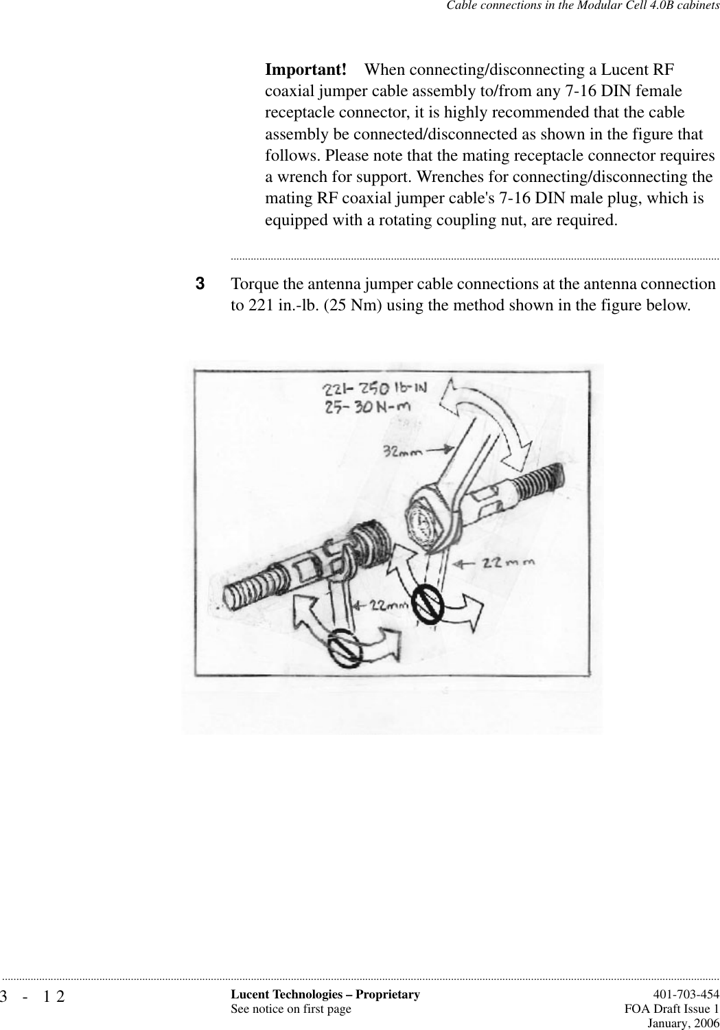 3-12 Lucent Technologies – ProprietarySee notice on first page  401-703-454FOA Draft Issue 1January, 2006...........................................................................................................................................................................................................................................................Cable connections in the Modular Cell 4.0B cabinetsImportant! When connecting/disconnecting a Lucent RF coaxial jumper cable assembly to/from any 7-16 DIN female receptacle connector, it is highly recommended that the cable assembly be connected/disconnected as shown in the figure that follows. Please note that the mating receptacle connector requires a wrench for support. Wrenches for connecting/disconnecting the mating RF coaxial jumper cable&apos;s 7-16 DIN male plug, which is equipped with a rotating coupling nut, are required.............................................................................................................................................................................3Torque the antenna jumper cable connections at the antenna connection to 221 in.-lb. (25 Nm) using the method shown in the figure below.