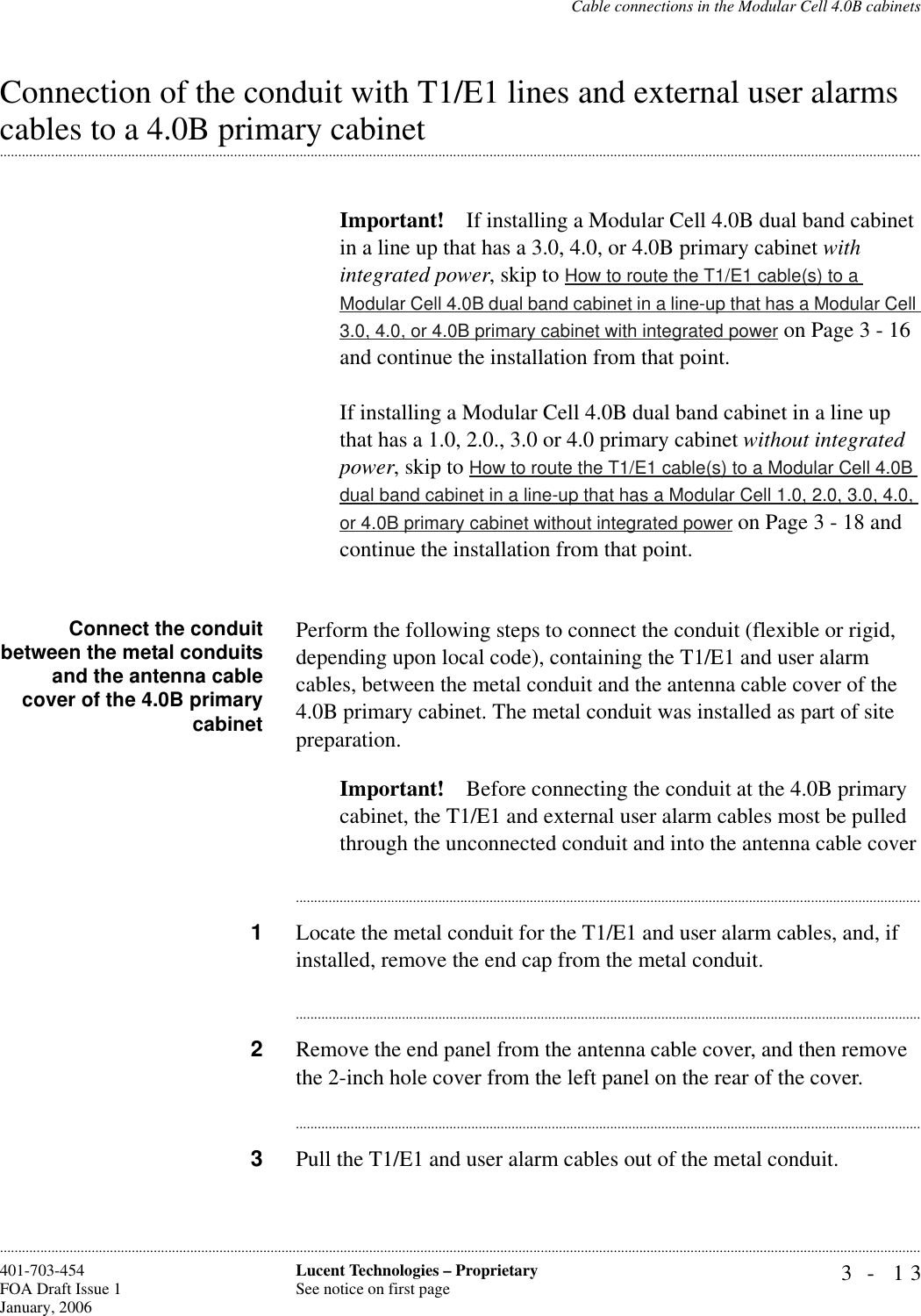 Cable connections in the Modular Cell 4.0B cabinets3- 13Lucent Technologies – ProprietarySee notice on first page401-703-454FOA Draft Issue 1January, 2006............................................................................................................................................................................................................................................................Connection of the conduit with T1/E1 lines and external user alarms .............................................................................................................................................................................................................................................................cables to a 4.0B primary cabinetImportant! If installing a Modular Cell 4.0B dual band cabinet in a line up that has a 3.0, 4.0, or 4.0B primary cabinet with integrated power, skip to How to route the T1/E1 cable(s) to a Modular Cell 4.0B dual band cabinet in a line-up that has a Modular Cell 3.0, 4.0, or 4.0B primary cabinet with integrated power on Page 3 - 16 and continue the installation from that point.If installing a Modular Cell 4.0B dual band cabinet in a line up that has a 1.0, 2.0., 3.0 or 4.0 primary cabinet without integrated power, skip to How to route the T1/E1 cable(s) to a Modular Cell 4.0B dual band cabinet in a line-up that has a Modular Cell 1.0, 2.0, 3.0, 4.0, or 4.0B primary cabinet without integrated power on Page 3 - 18 and continue the installation from that point.Connect the conduitbetween the metal conduitsand the antenna cablecover of the 4.0B primarycabinetPerform the following steps to connect the conduit (flexible or rigid, depending upon local code), containing the T1/E1 and user alarm cables, between the metal conduit and the antenna cable cover of the 4.0B primary cabinet. The metal conduit was installed as part of site preparation. Important! Before connecting the conduit at the 4.0B primary cabinet, the T1/E1 and external user alarm cables most be pulled through the unconnected conduit and into the antenna cable cover............................................................................................................................................................................1Locate the metal conduit for the T1/E1 and user alarm cables, and, if installed, remove the end cap from the metal conduit.............................................................................................................................................................................2Remove the end panel from the antenna cable cover, and then remove the 2-inch hole cover from the left panel on the rear of the cover.............................................................................................................................................................................3Pull the T1/E1 and user alarm cables out of the metal conduit.