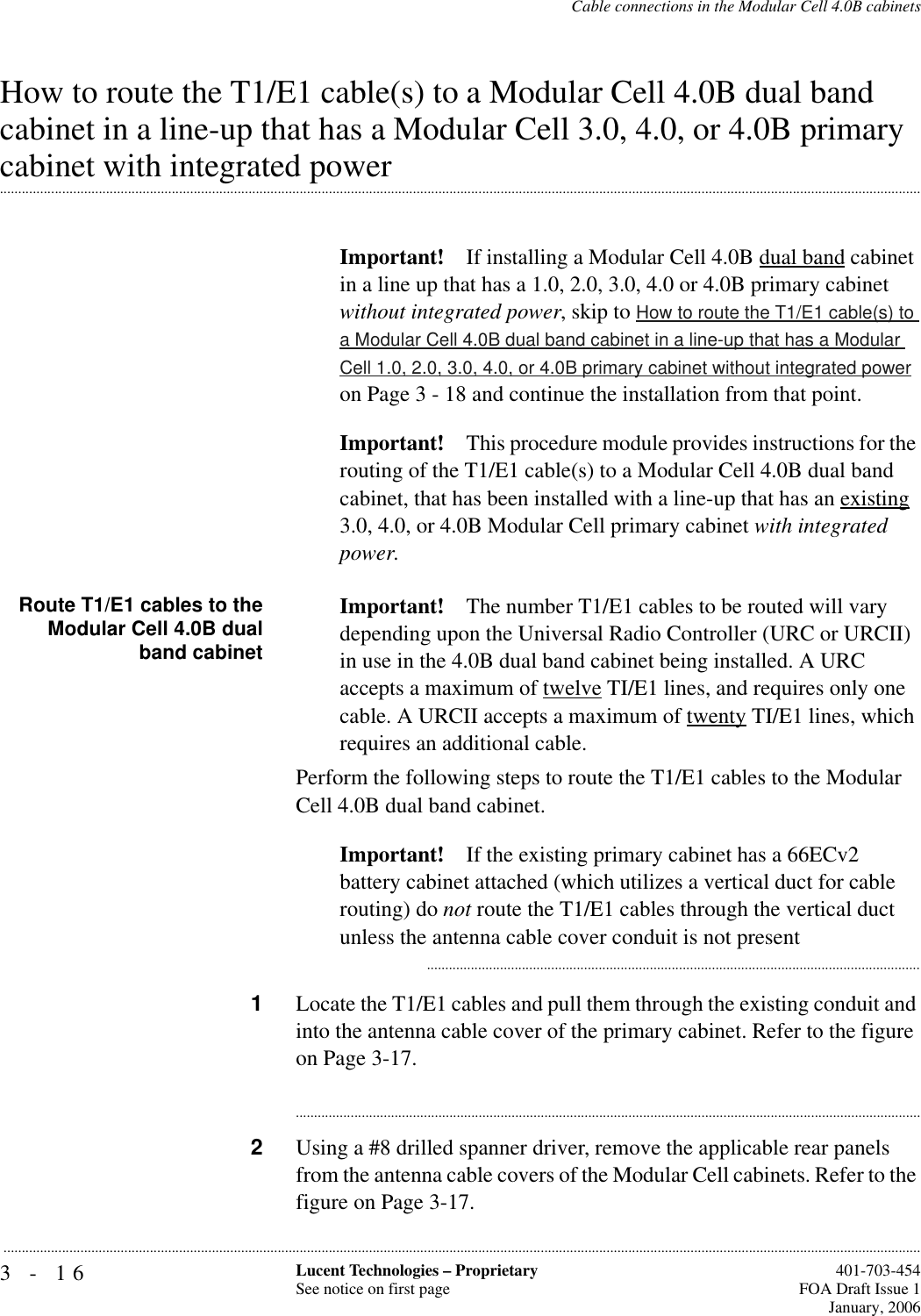 3-16 Lucent Technologies – ProprietarySee notice on first page  401-703-454FOA Draft Issue 1January, 2006...........................................................................................................................................................................................................................................................Cable connections in the Modular Cell 4.0B cabinetsHow to route the T1/E1 cable(s) to a Modular Cell 4.0B dual band cabinet in a line-up that has a Modular Cell 3.0, 4.0, or 4.0B primary .............................................................................................................................................................................................................................................................cabinet with integrated powerImportant! If installing a Modular Cell 4.0B dual band cabinet in a line up that has a 1.0, 2.0, 3.0, 4.0 or 4.0B primary cabinet without integrated power, skip to How to route the T1/E1 cable(s) to a Modular Cell 4.0B dual band cabinet in a line-up that has a Modular Cell 1.0, 2.0, 3.0, 4.0, or 4.0B primary cabinet without integrated power on Page 3 - 18 and continue the installation from that point.Important! This procedure module provides instructions for the routing of the T1/E1 cable(s) to a Modular Cell 4.0B dual band cabinet, that has been installed with a line-up that has an existing 3.0, 4.0, or 4.0B Modular Cell primary cabinet with integrated power.Route T1/E1 cables to theModular Cell 4.0B dualband cabinetImportant! The number T1/E1 cables to be routed will vary depending upon the Universal Radio Controller (URC or URCII) in use in the 4.0B dual band cabinet being installed. A URC accepts a maximum of twelve TI/E1 lines, and requires only one cable. A URCII accepts a maximum of twenty TI/E1 lines, which requires an additional cable.Perform the following steps to route the T1/E1 cables to the Modular Cell 4.0B dual band cabinet. Important! If the existing primary cabinet has a 66ECv2 battery cabinet attached (which utilizes a vertical duct for cable routing) do not route the T1/E1 cables through the vertical duct unless the antenna cable cover conduit is not present...........................................................................................................................................1Locate the T1/E1 cables and pull them through the existing conduit and into the antenna cable cover of the primary cabinet. Refer to the figure on Page 3-17.............................................................................................................................................................................2Using a #8 drilled spanner driver, remove the applicable rear panels from the antenna cable covers of the Modular Cell cabinets. Refer to the figure on Page 3-17.