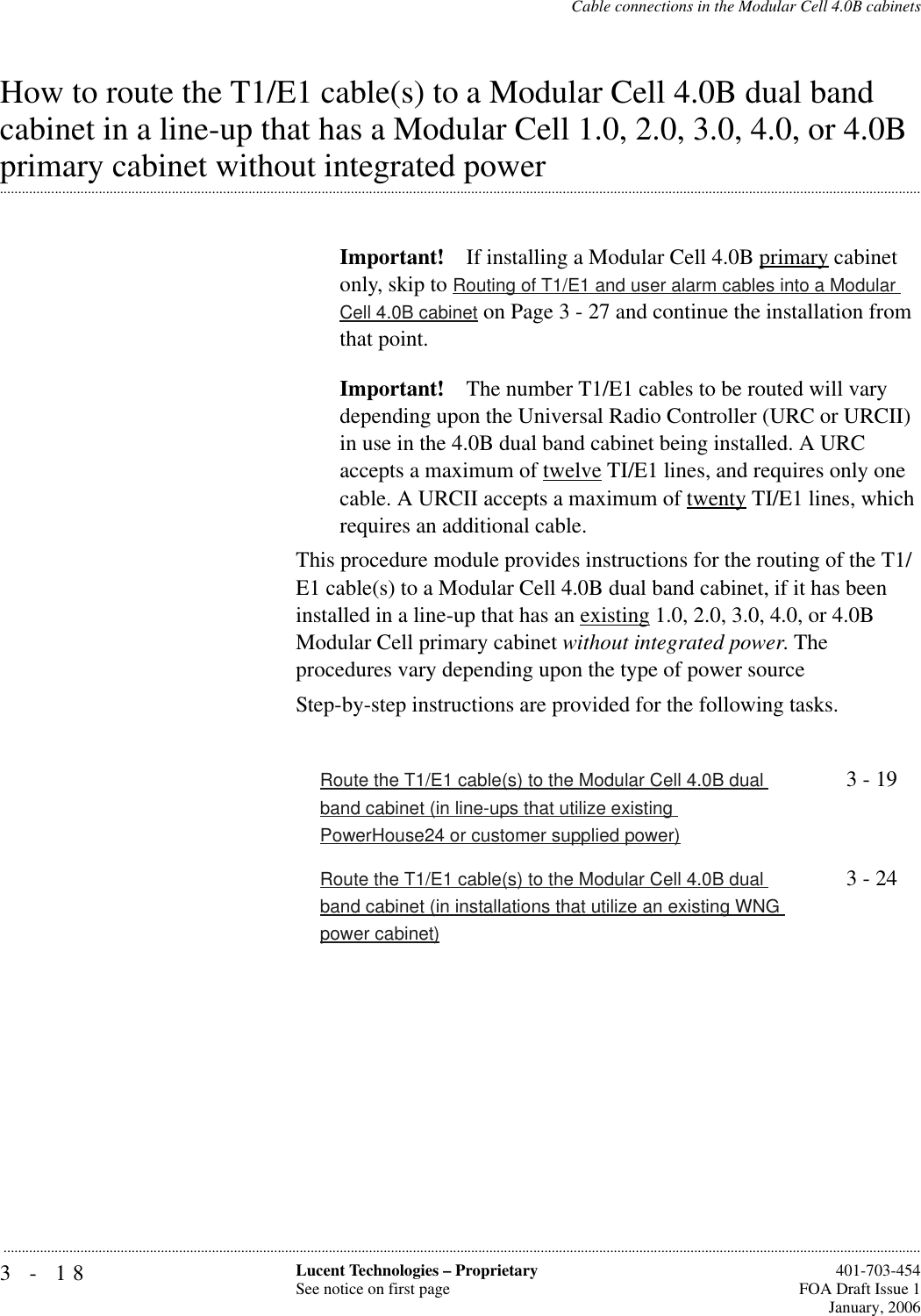 3-18 Lucent Technologies – ProprietarySee notice on first page  401-703-454FOA Draft Issue 1January, 2006...........................................................................................................................................................................................................................................................Cable connections in the Modular Cell 4.0B cabinetsHow to route the T1/E1 cable(s) to a Modular Cell 4.0B dual band cabinet in a line-up that has a Modular Cell 1.0, 2.0, 3.0, 4.0, or 4.0B .............................................................................................................................................................................................................................................................primary cabinet without integrated powerImportant! If installing a Modular Cell 4.0B primary cabinet only, skip to Routing of T1/E1 and user alarm cables into a Modular Cell 4.0B cabinet on Page 3 - 27 and continue the installation from that point.Important! The number T1/E1 cables to be routed will vary depending upon the Universal Radio Controller (URC or URCII) in use in the 4.0B dual band cabinet being installed. A URC accepts a maximum of twelve TI/E1 lines, and requires only one cable. A URCII accepts a maximum of twenty TI/E1 lines, which requires an additional cable.This procedure module provides instructions for the routing of the T1/E1 cable(s) to a Modular Cell 4.0B dual band cabinet, if it has been installed in a line-up that has an existing 1.0, 2.0, 3.0, 4.0, or 4.0B Modular Cell primary cabinet without integrated power. The procedures vary depending upon the type of power sourceStep-by-step instructions are provided for the following tasks.Route the T1/E1 cable(s) to the Modular Cell 4.0B dual band cabinet (in line-ups that utilize existing PowerHouse24 or customer supplied power)3 - 19Route the T1/E1 cable(s) to the Modular Cell 4.0B dual band cabinet (in installations that utilize an existing WNG power cabinet)3 - 24