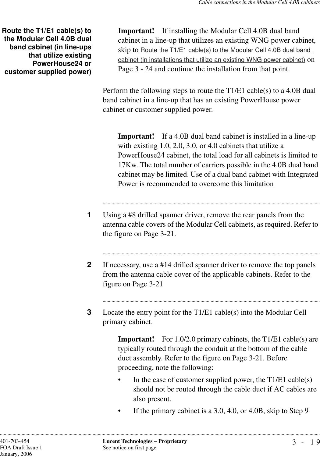 Cable connections in the Modular Cell 4.0B cabinets3- 19Lucent Technologies – ProprietarySee notice on first page401-703-454FOA Draft Issue 1January, 2006............................................................................................................................................................................................................................................................Route the T1/E1 cable(s) tothe Modular Cell 4.0B dualband cabinet (in line-upsthat utilize existingPowerHouse24 orcustomer supplied power)Important! If installing the Modular Cell 4.0B dual band cabinet in a line-up that utilizes an existing WNG power cabinet, skip to Route the T1/E1 cable(s) to the Modular Cell 4.0B dual band cabinet (in installations that utilize an existing WNG power cabinet) on Page 3 - 24 and continue the installation from that point.Perform the following steps to route the T1/E1 cable(s) to a 4.0B dual band cabinet in a line-up that has an existing PowerHouse power cabinet or customer supplied power. Important! If a 4.0B dual band cabinet is installed in a line-up with existing 1.0, 2.0, 3.0, or 4.0 cabinets that utilize a PowerHouse24 cabinet, the total load for all cabinets is limited to 17Kw. The total number of carriers possible in the 4.0B dual band cabinet may be limited. Use of a dual band cabinet with Integrated Power is recommended to overcome this limitation............................................................................................................................................................................1Using a #8 drilled spanner driver, remove the rear panels from the antenna cable covers of the Modular Cell cabinets, as required. Refer to the figure on Page 3-21.............................................................................................................................................................................2If necessary, use a #14 drilled spanner driver to remove the top panels from the antenna cable cover of the applicable cabinets. Refer to the figure on Page 3-21............................................................................................................................................................................3Locate the entry point for the T1/E1 cable(s) into the Modular Cell primary cabinet.Important! For 1.0/2.0 primary cabinets, the T1/E1 cable(s) are typically routed through the conduit at the bottom of the cable duct assembly. Refer to the figure on Page 3-21. Before proceeding, note the following:• In the case of customer supplied power, the T1/E1 cable(s) should not be routed through the cable duct if AC cables are also present. • If the primary cabinet is a 3.0, 4.0, or 4.0B, skip to Step 9 