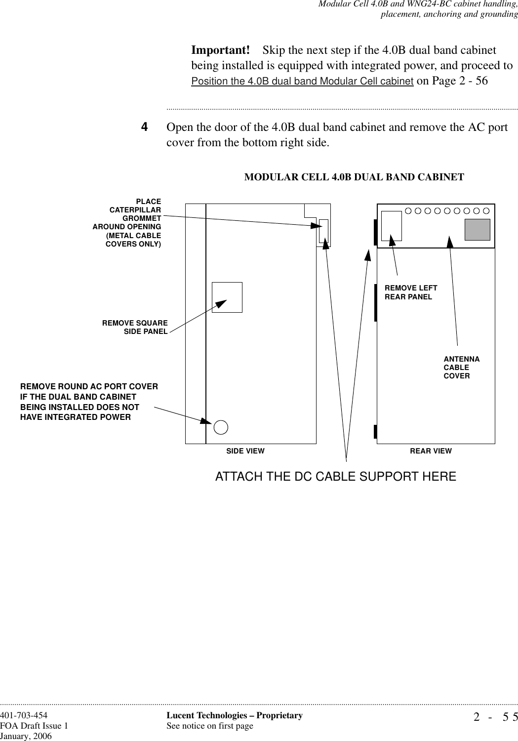 Modular Cell 4.0B and WNG24-BC cabinet handling,placement, anchoring and grounding2- 55Lucent Technologies – ProprietarySee notice on first page401-703-454FOA Draft Issue 1January, 2006............................................................................................................................................................................................................................................................Important! Skip the next step if the 4.0B dual band cabinet being installed is equipped with integrated power, and proceed to Position the 4.0B dual band Modular Cell cabinet on Page 2 - 56............................................................................................................................................................................4Open the door of the 4.0B dual band cabinet and remove the AC port cover from the bottom right side.REMOVE LEFT REAR PANELANTENNA CABLECOVER PLACECATERPILLARGROMMETAROUND OPENING(METAL CABLECOVERS ONLY)REMOVE SQUARESIDE PANEL MODULAR CELL 4.0B DUAL BAND CABINETSIDE VIEW REAR VIEWATTACH THE DC CABLE SUPPORT HERE REMOVE ROUND AC PORT COVER IF THE DUAL BAND CABINET BEING INSTALLED DOES NOT HAVE INTEGRATED POWER