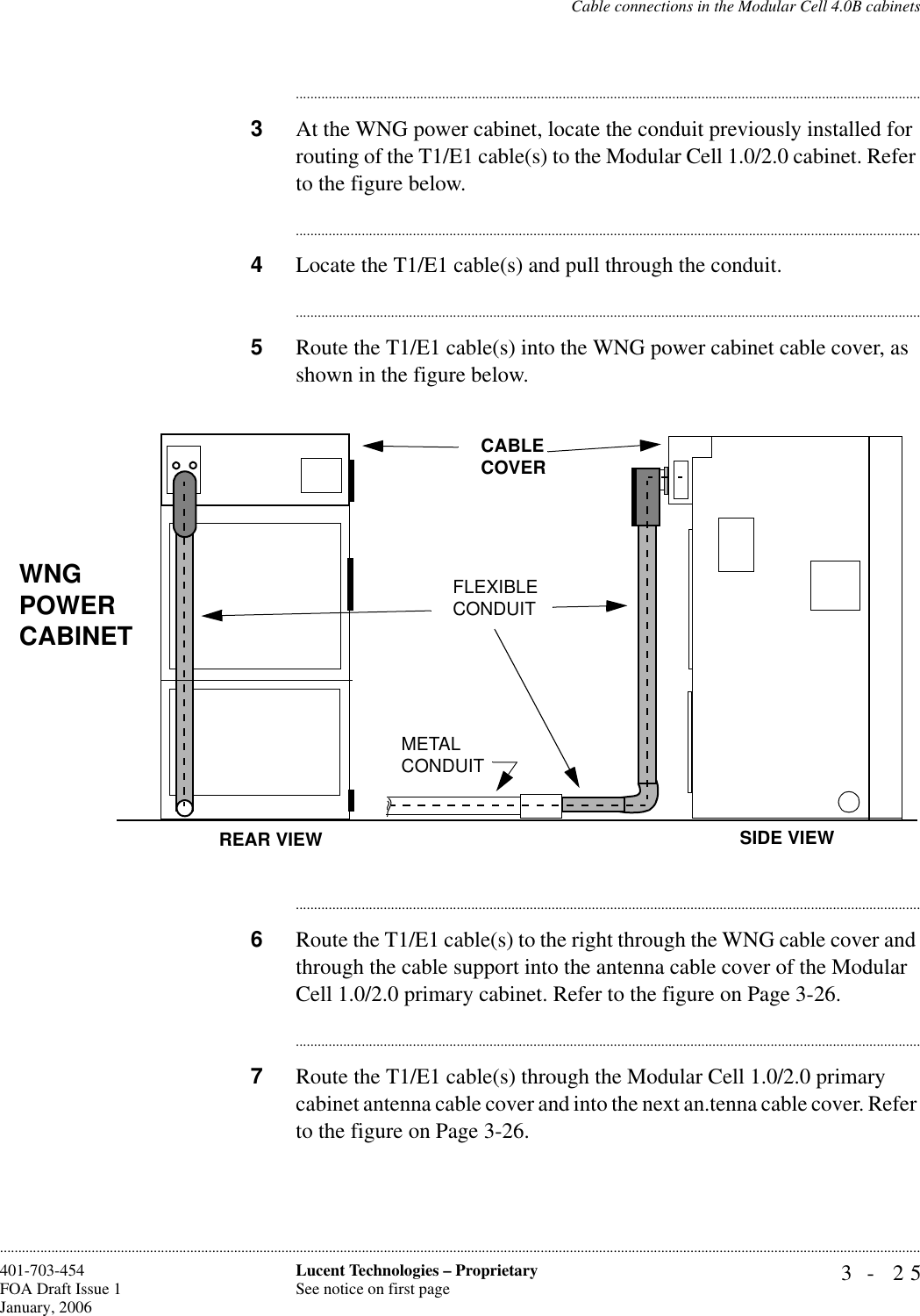 Cable connections in the Modular Cell 4.0B cabinets3- 25Lucent Technologies – ProprietarySee notice on first page401-703-454FOA Draft Issue 1January, 2006........................................................................................................................................................................................................................................................................................................................................................................................................................................3At the WNG power cabinet, locate the conduit previously installed for routing of the T1/E1 cable(s) to the Modular Cell 1.0/2.0 cabinet. Refer to the figure below.............................................................................................................................................................................4Locate the T1/E1 cable(s) and pull through the conduit.............................................................................................................................................................................5Route the T1/E1 cable(s) into the WNG power cabinet cable cover, as shown in the figure below.............................................................................................................................................................................6Route the T1/E1 cable(s) to the right through the WNG cable cover and through the cable support into the antenna cable cover of the Modular Cell 1.0/2.0 primary cabinet. Refer to the figure on Page 3-26.............................................................................................................................................................................7Route the T1/E1 cable(s) through the Modular Cell 1.0/2.0 primary cabinet antenna cable cover and into the next an.tenna cable cover. Refer to the figure on Page 3-26. WNG POWER CABINETCABLE COVERREAR VIEW SIDE VIEWMETALCONDUITFLEXIBLECONDUIT