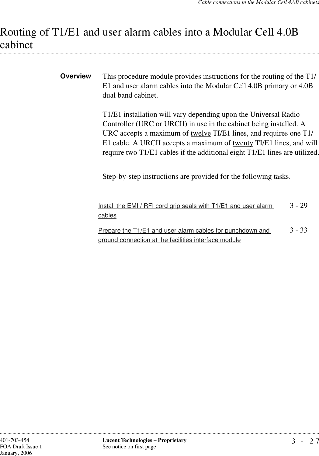 Cable connections in the Modular Cell 4.0B cabinets3- 27Lucent Technologies – ProprietarySee notice on first page401-703-454FOA Draft Issue 1January, 2006............................................................................................................................................................................................................................................................Routing of T1/E1 and user alarm cables into a Modular Cell 4.0B .............................................................................................................................................................................................................................................................cabinetOverview This procedure module provides instructions for the routing of the T1/E1 and user alarm cables into the Modular Cell 4.0B primary or 4.0B dual band cabinet.T1/E1 installation will vary depending upon the Universal Radio Controller (URC or URCII) in use in the cabinet being installed. A URC accepts a maximum of twelve TI/E1 lines, and requires one T1/E1 cable. A URCII accepts a maximum of twenty TI/E1 lines, and will require two T1/E1 cables if the additional eight T1/E1 lines are utilized.Step-by-step instructions are provided for the following tasks. Install the EMI / RFI cord grip seals with T1/E1 and user alarm cables3 - 29Prepare the T1/E1 and user alarm cables for punchdown and ground connection at the facilities interface module3 - 33