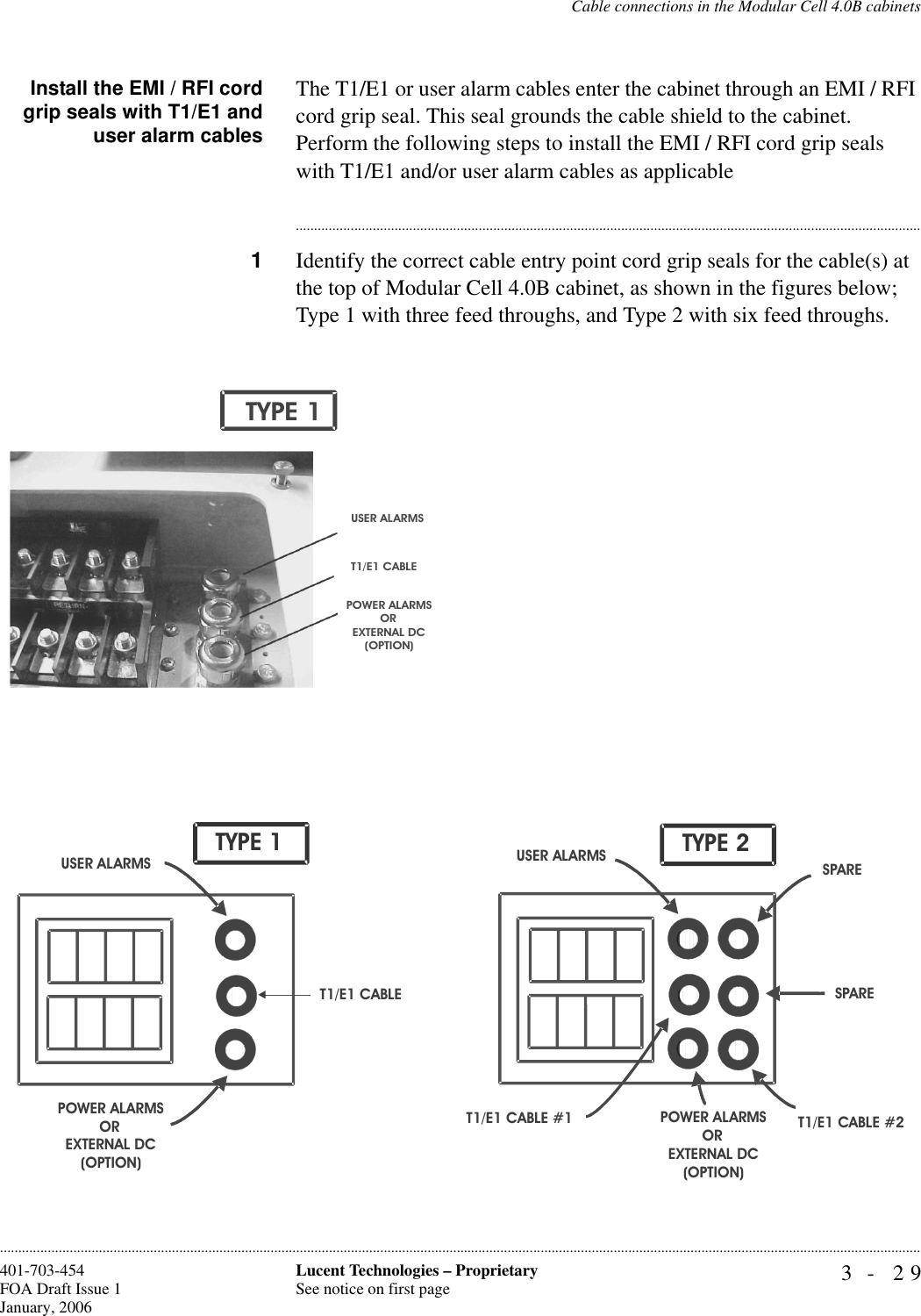 Cable connections in the Modular Cell 4.0B cabinets3- 29Lucent Technologies – ProprietarySee notice on first page401-703-454FOA Draft Issue 1January, 2006............................................................................................................................................................................................................................................................Install the EMI / RFI cordgrip seals with T1/E1 anduser alarm cablesThe T1/E1 or user alarm cables enter the cabinet through an EMI / RFI cord grip seal. This seal grounds the cable shield to the cabinet. Perform the following steps to install the EMI / RFI cord grip seals with T1/E1 and/or user alarm cables as applicable............................................................................................................................................................................1Identify the correct cable entry point cord grip seals for the cable(s) at the top of Modular Cell 4.0B cabinet, as shown in the figures below; Type 1 with three feed throughs, and Type 2 with six feed throughs.POWER ALARMSOREXTERNAL DC(OPTION)USER ALARMST1/E1 CABLETYPE 1T1/E1 CABLET1/E1 CABLE #1 T1/E1 CABLE #2SPAREUSER ALARMSPOWER ALARMSOREXTERNAL DC(OPTION)USER ALARMSPOWER ALARMSOREXTERNAL DC(OPTION)TYPE 1SPARETYPE 2