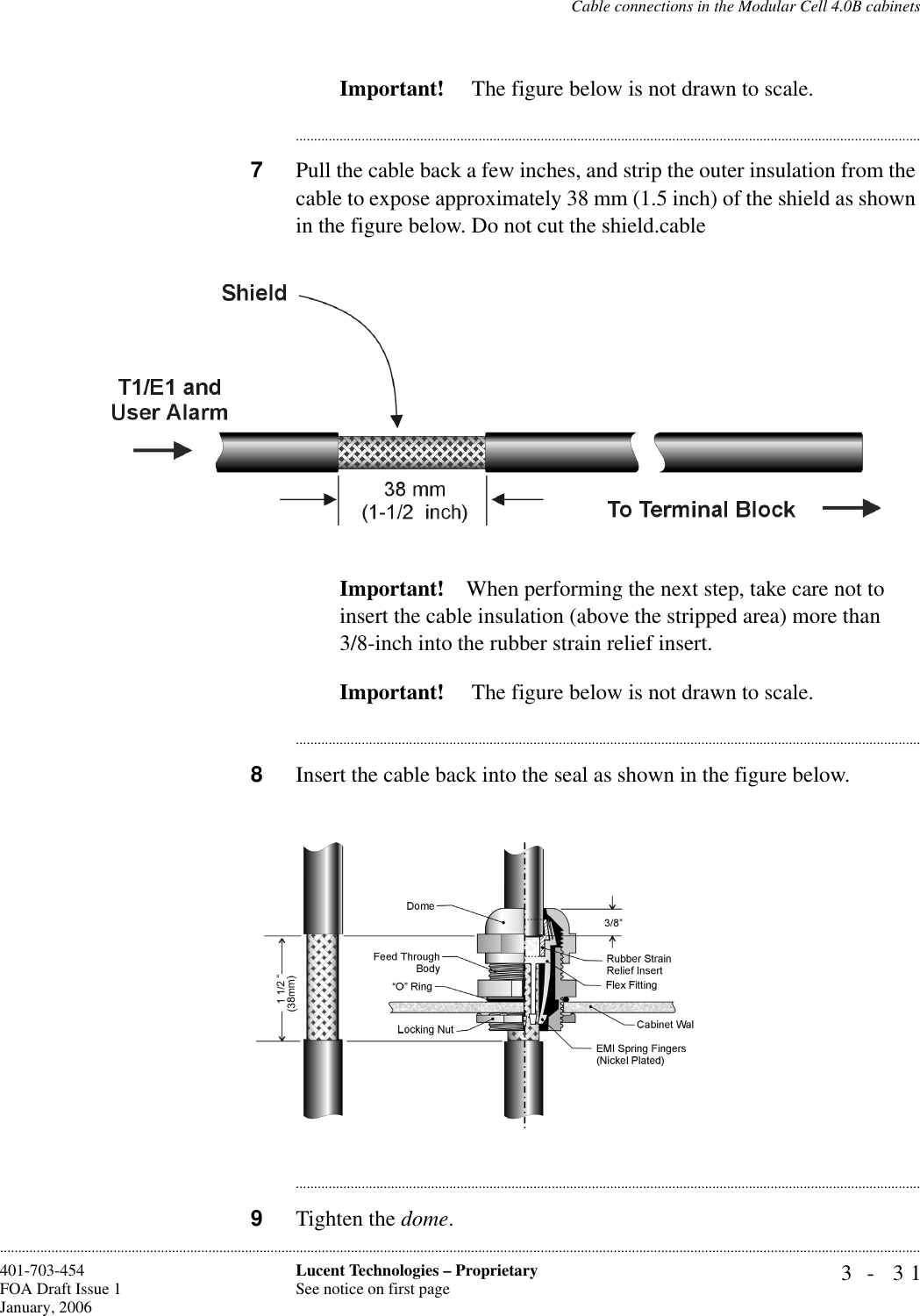 Cable connections in the Modular Cell 4.0B cabinets3- 31Lucent Technologies – ProprietarySee notice on first page401-703-454FOA Draft Issue 1January, 2006............................................................................................................................................................................................................................................................Important!  The figure below is not drawn to scale.............................................................................................................................................................................7Pull the cable back a few inches, and strip the outer insulation from the cable to expose approximately 38 mm (1.5 inch) of the shield as shown in the figure below. Do not cut the shield.cable Important! When performing the next step, take care not to insert the cable insulation (above the stripped area) more than3/8-inch into the rubber strain relief insert.Important!  The figure below is not drawn to scale.............................................................................................................................................................................8Insert the cable back into the seal as shown in the figure below.............................................................................................................................................................................9Tighten the dome. 