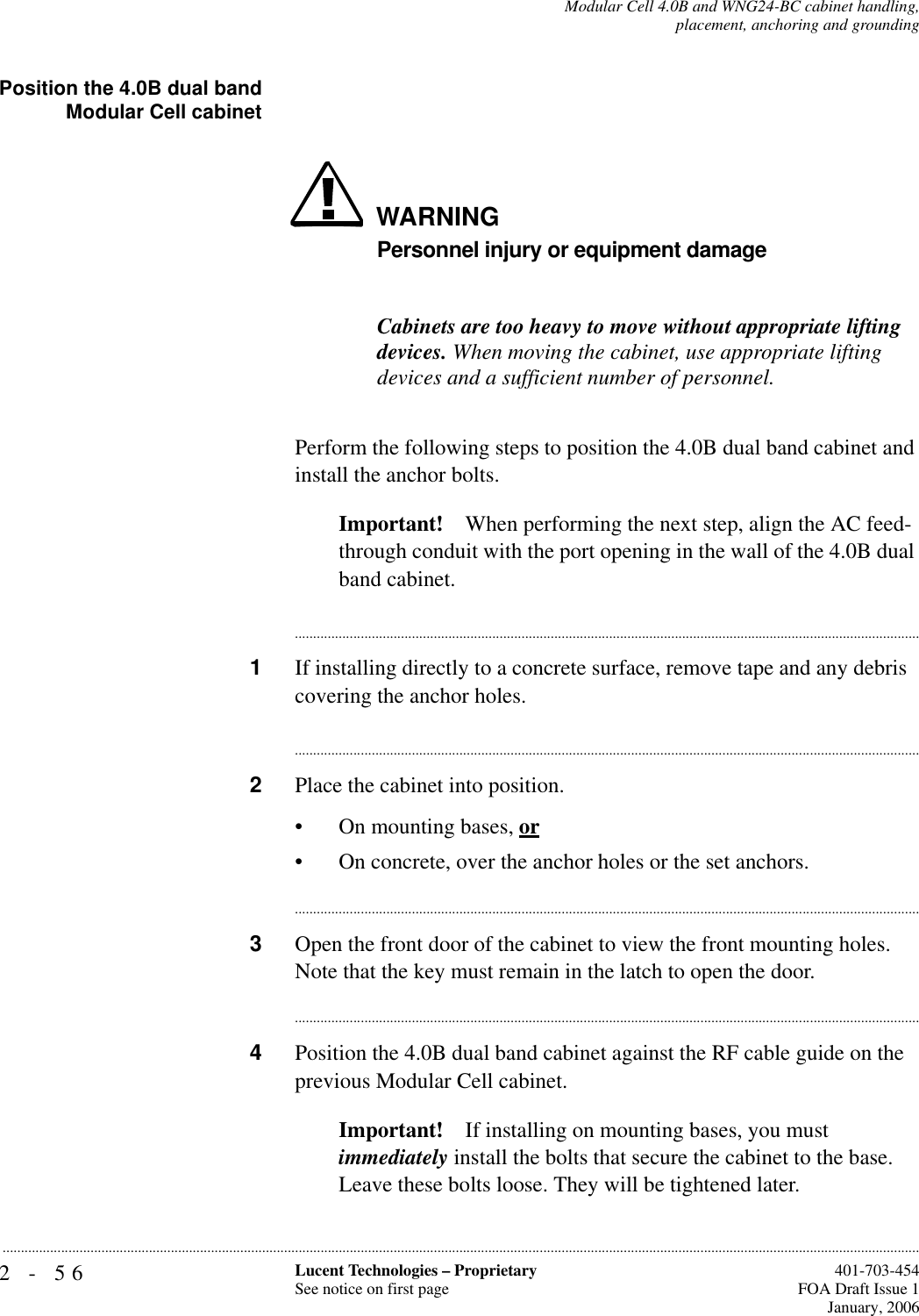2-56 Lucent Technologies – ProprietarySee notice on first page  401-703-454FOA Draft Issue 1January, 2006...........................................................................................................................................................................................................................................................Modular Cell 4.0B and WNG24-BC cabinet handling,placement, anchoring and groundingPosition the 4.0B dual bandModular Cell cabinetWARNINGPersonnel injury or equipment damageCabinets are too heavy to move without appropriate lifting devices. When moving the cabinet, use appropriate lifting devices and a sufficient number of personnel.Perform the following steps to position the 4.0B dual band cabinet and install the anchor bolts.Important! When performing the next step, align the AC feed- through conduit with the port opening in the wall of the 4.0B dual band cabinet.............................................................................................................................................................................1If installing directly to a concrete surface, remove tape and any debris covering the anchor holes.............................................................................................................................................................................2Place the cabinet into position.• On mounting bases, or• On concrete, over the anchor holes or the set anchors.............................................................................................................................................................................3Open the front door of the cabinet to view the front mounting holes. Note that the key must remain in the latch to open the door.............................................................................................................................................................................4Position the 4.0B dual band cabinet against the RF cable guide on the previous Modular Cell cabinet. Important! If installing on mounting bases, you must immediately install the bolts that secure the cabinet to the base. Leave these bolts loose. They will be tightened later. 