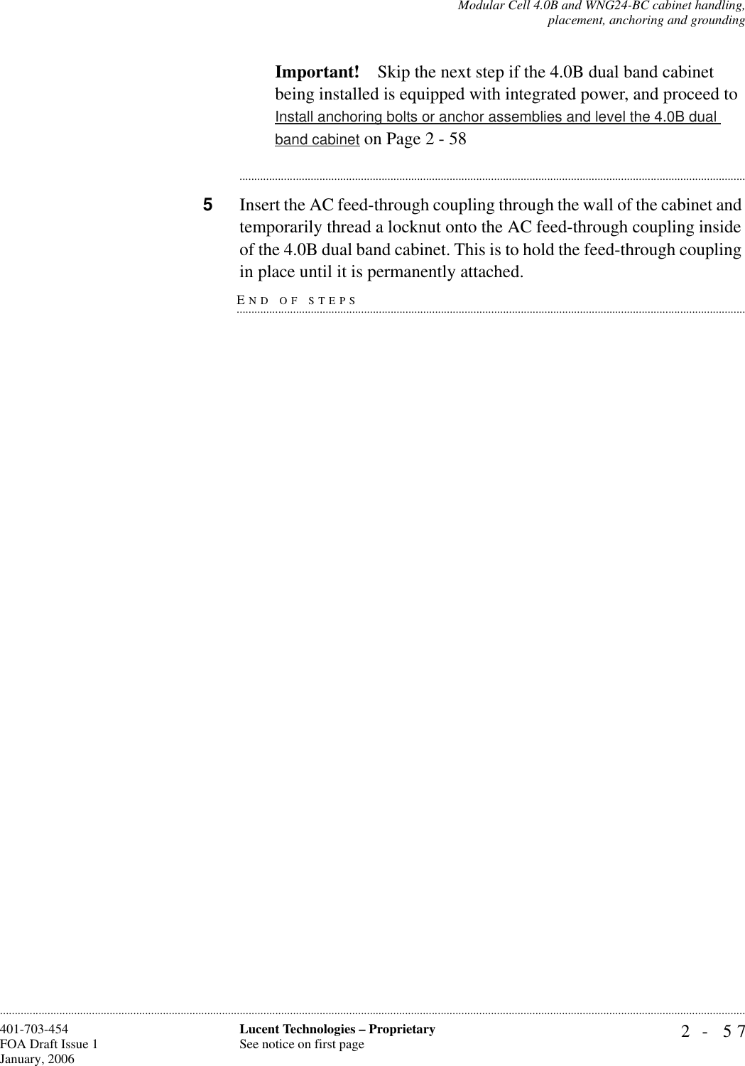 Modular Cell 4.0B and WNG24-BC cabinet handling,placement, anchoring and grounding2- 57Lucent Technologies – ProprietarySee notice on first page401-703-454FOA Draft Issue 1January, 2006............................................................................................................................................................................................................................................................Important! Skip the next step if the 4.0B dual band cabinet being installed is equipped with integrated power, and proceed to Install anchoring bolts or anchor assemblies and level the 4.0B dual band cabinet on Page 2 - 58............................................................................................................................................................................5Insert the AC feed-through coupling through the wall of the cabinet and temporarily thread a locknut onto the AC feed-through coupling inside of the 4.0B dual band cabinet. This is to hold the feed-through coupling END OF STEPS.............................................................................................................................................................................in place until it is permanently attached.