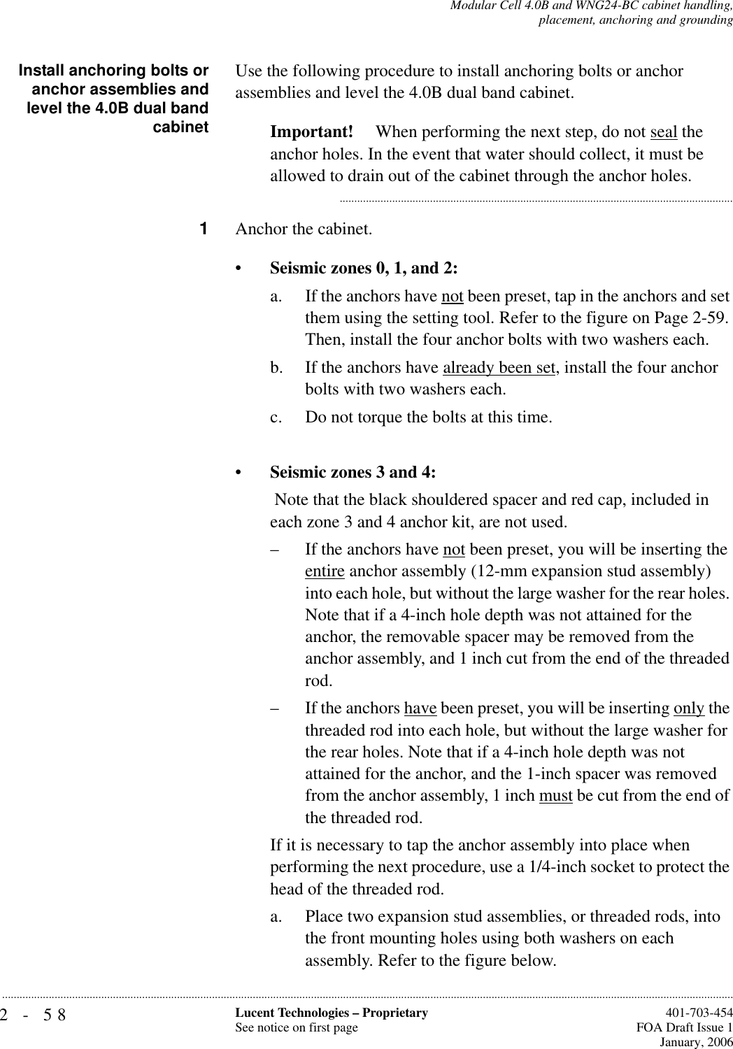 2-58 Lucent Technologies – ProprietarySee notice on first page  401-703-454FOA Draft Issue 1January, 2006...........................................................................................................................................................................................................................................................Modular Cell 4.0B and WNG24-BC cabinet handling,placement, anchoring and groundingInstall anchoring bolts oranchor assemblies andlevel the 4.0B dual bandcabinetUse the following procedure to install anchoring bolts or anchor assemblies and level the 4.0B dual band cabinet.Important!  When performing the next step, do not seal the anchor holes. In the event that water should collect, it must be allowed to drain out of the cabinet through the anchor holes............................................................................................................................................1Anchor the cabinet.•Seismic zones 0, 1, and 2:a. If the anchors have not been preset, tap in the anchors and set them using the setting tool. Refer to the figure on Page 2-59. Then, install the four anchor bolts with two washers each.b. If the anchors have already been set, install the four anchor bolts with two washers each.c. Do not torque the bolts at this time.•Seismic zones 3 and 4: Note that the black shouldered spacer and red cap, included in each zone 3 and 4 anchor kit, are not used.– If the anchors have not been preset, you will be inserting the entire anchor assembly (12-mm expansion stud assembly) into each hole, but without the large washer for the rear holes. Note that if a 4-inch hole depth was not attained for the anchor, the removable spacer may be removed from the anchor assembly, and 1 inch cut from the end of the threaded rod.– If the anchors have been preset, you will be inserting only the threaded rod into each hole, but without the large washer for the rear holes. Note that if a 4-inch hole depth was not attained for the anchor, and the 1-inch spacer was removed from the anchor assembly, 1 inch must be cut from the end of the threaded rod.If it is necessary to tap the anchor assembly into place when performing the next procedure, use a 1/4-inch socket to protect the head of the threaded rod.a. Place two expansion stud assemblies, or threaded rods, into the front mounting holes using both washers on each assembly. Refer to the figure below. 