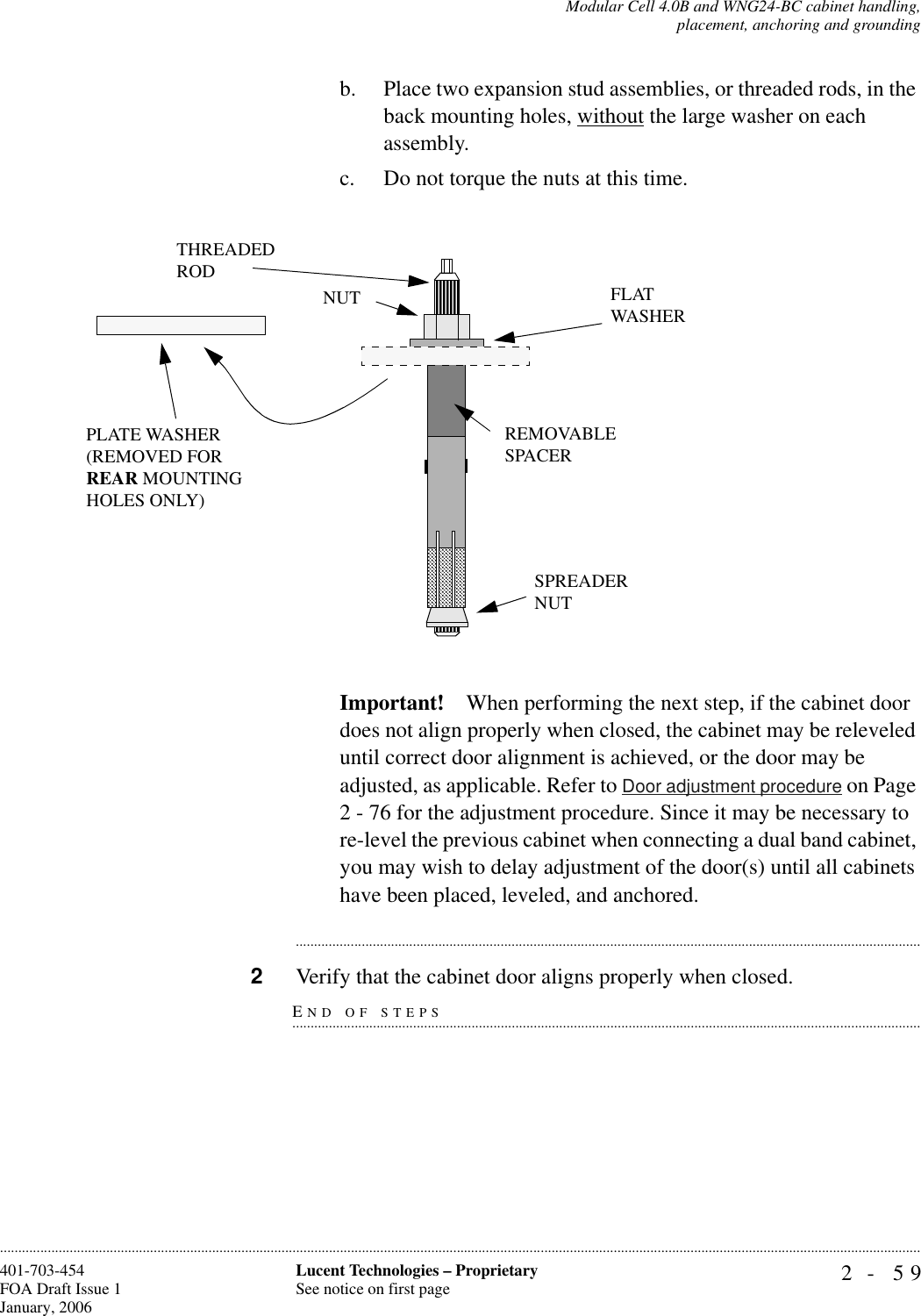 Modular Cell 4.0B and WNG24-BC cabinet handling,placement, anchoring and grounding2- 59Lucent Technologies – ProprietarySee notice on first page401-703-454FOA Draft Issue 1January, 2006............................................................................................................................................................................................................................................................b. Place two expansion stud assemblies, or threaded rods, in the back mounting holes, without the large washer on each assembly.c. Do not torque the nuts at this time.Important! When performing the next step, if the cabinet door does not align properly when closed, the cabinet may be releveled until correct door alignment is achieved, or the door may be adjusted, as applicable. Refer to Door adjustment procedure on Page 2 - 76 for the adjustment procedure. Since it may be necessary to re-level the previous cabinet when connecting a dual band cabinet, you may wish to delay adjustment of the door(s) until all cabinets have been placed, leveled, and anchored.............................................................................................................................................................................END OF STEPS.............................................................................................................................................................................2Verify that the cabinet door aligns properly when closed.PLATE WASHER(REMOVED FORREAR MOUNTINGHOLES ONLY)SPREADERNUTFLATWASHERTHREADEDRODNUTREMOVABLE SPACER