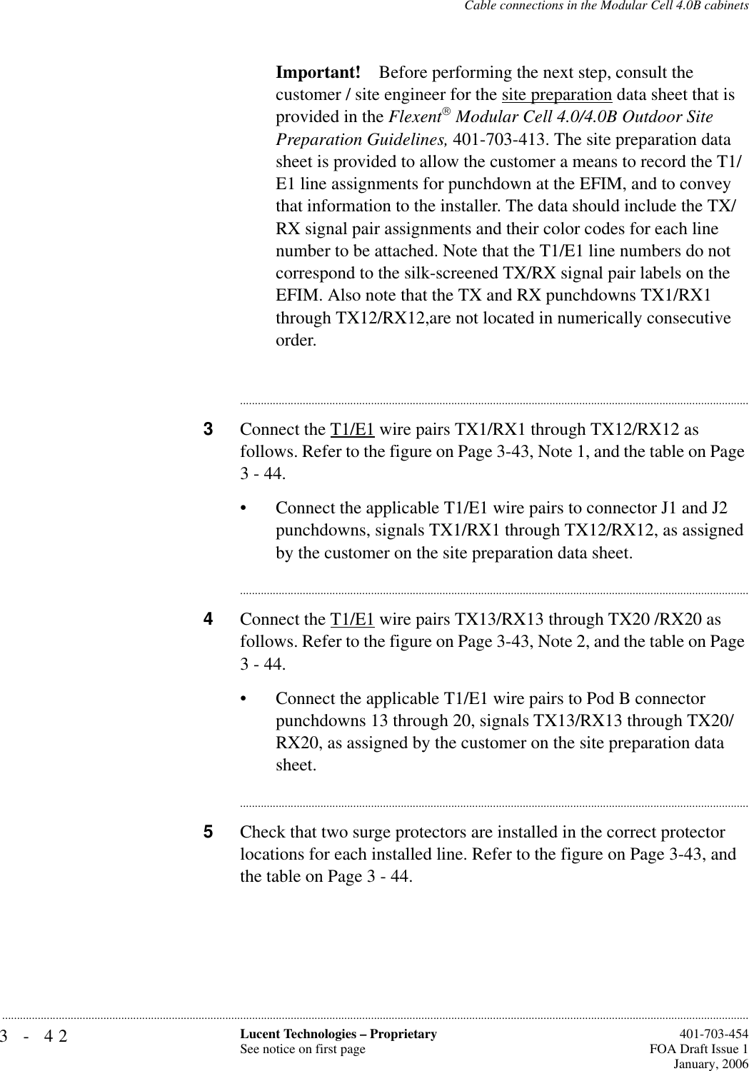 3-42 Lucent Technologies – ProprietarySee notice on first page  401-703-454FOA Draft Issue 1January, 2006...........................................................................................................................................................................................................................................................Cable connections in the Modular Cell 4.0B cabinetsImportant! Before performing the next step, consult the customer / site engineer for the site preparation data sheet that is provided in the Flexent Modular Cell 4.0/4.0B Outdoor Site Preparation Guidelines, 401-703-413. The site preparation data sheet is provided to allow the customer a means to record the T1/E1 line assignments for punchdown at the EFIM, and to convey that information to the installer. The data should include the TX/RX signal pair assignments and their color codes for each line number to be attached. Note that the T1/E1 line numbers do not correspond to the silk-screened TX/RX signal pair labels on the EFIM. Also note that the TX and RX punchdowns TX1/RX1 through TX12/RX12,are not located in numerically consecutive order.............................................................................................................................................................................3Connect the T1/E1 wire pairs TX1/RX1 through TX12/RX12 as follows. Refer to the figure on Page 3-43, Note 1, and the table on Page 3 - 44. • Connect the applicable T1/E1 wire pairs to connector J1 and J2 punchdowns, signals TX1/RX1 through TX12/RX12, as assigned by the customer on the site preparation data sheet.............................................................................................................................................................................4Connect the T1/E1 wire pairs TX13/RX13 through TX20 /RX20 as follows. Refer to the figure on Page 3-43, Note 2, and the table on Page 3 - 44. • Connect the applicable T1/E1 wire pairs to Pod B connector punchdowns 13 through 20, signals TX13/RX13 through TX20/RX20, as assigned by the customer on the site preparation data sheet.............................................................................................................................................................................5Check that two surge protectors are installed in the correct protector locations for each installed line. Refer to the figure on Page 3-43, and the table on Page 3 - 44.