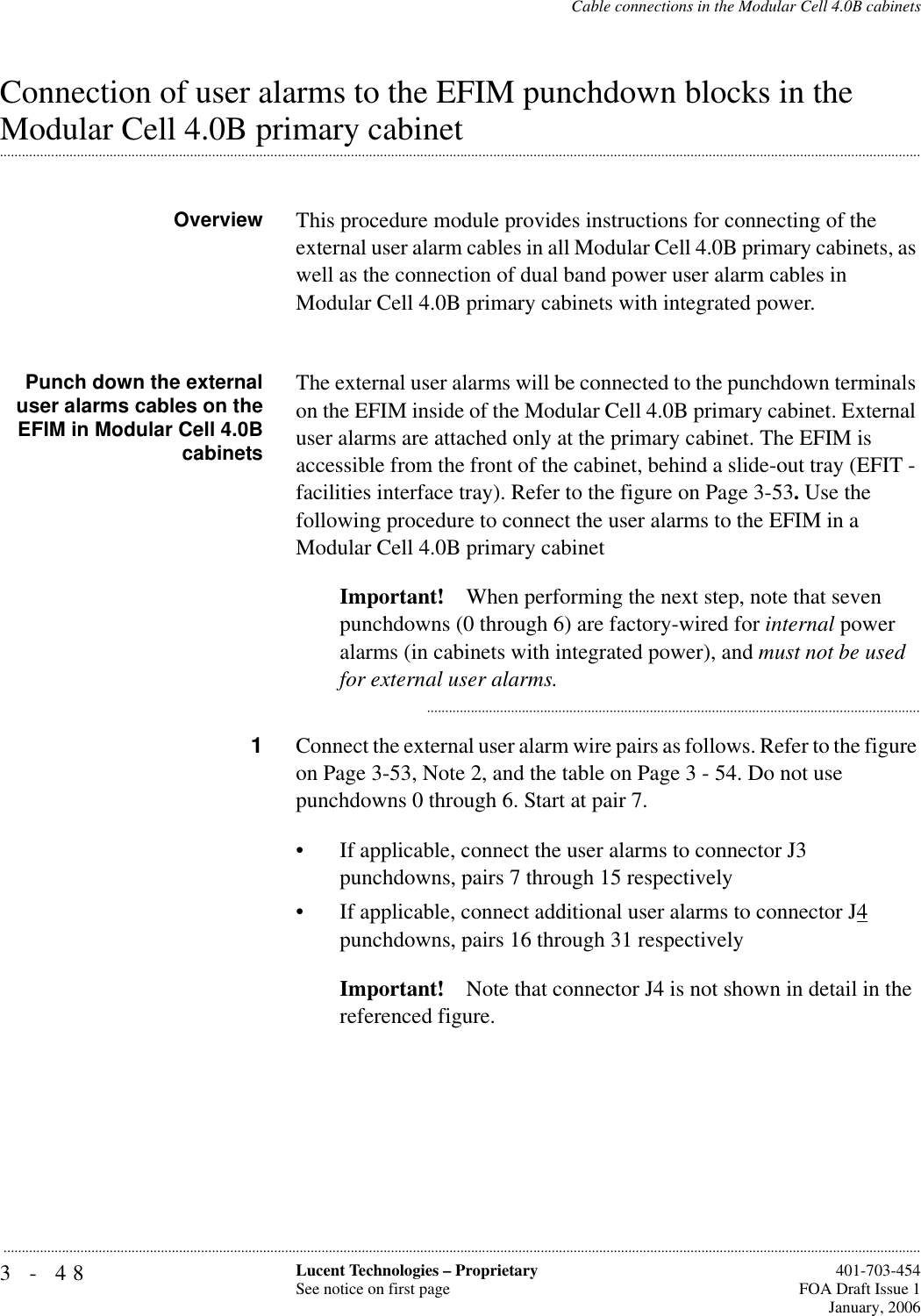 3-48 Lucent Technologies – ProprietarySee notice on first page  401-703-454FOA Draft Issue 1January, 2006...........................................................................................................................................................................................................................................................Cable connections in the Modular Cell 4.0B cabinetsConnection of user alarms to the EFIM punchdown blocks in the .............................................................................................................................................................................................................................................................Modular Cell 4.0B primary cabinetOverview This procedure module provides instructions for connecting of the external user alarm cables in all Modular Cell 4.0B primary cabinets, as well as the connection of dual band power user alarm cables in Modular Cell 4.0B primary cabinets with integrated power.Punch down the externaluser alarms cables on theEFIM in Modular Cell 4.0BcabinetsThe external user alarms will be connected to the punchdown terminals on the EFIM inside of the Modular Cell 4.0B primary cabinet. External user alarms are attached only at the primary cabinet. The EFIM is accessible from the front of the cabinet, behind a slide-out tray (EFIT - facilities interface tray). Refer to the figure on Page 3-53. Use the following procedure to connect the user alarms to the EFIM in a Modular Cell 4.0B primary cabinetImportant! When performing the next step, note that seven punchdowns (0 through 6) are factory-wired for internal power alarms (in cabinets with integrated power), and must not be used for external user alarms............................................................................................................................................1Connect the external user alarm wire pairs as follows. Refer to the figure on Page 3-53, Note 2, and the table on Page 3 - 54. Do not use punchdowns 0 through 6. Start at pair 7.• If applicable, connect the user alarms to connector J3 punchdowns, pairs 7 through 15 respectively• If applicable, connect additional user alarms to connector J4 punchdowns, pairs 16 through 31 respectivelyImportant! Note that connector J4 is not shown in detail in the referenced figure.