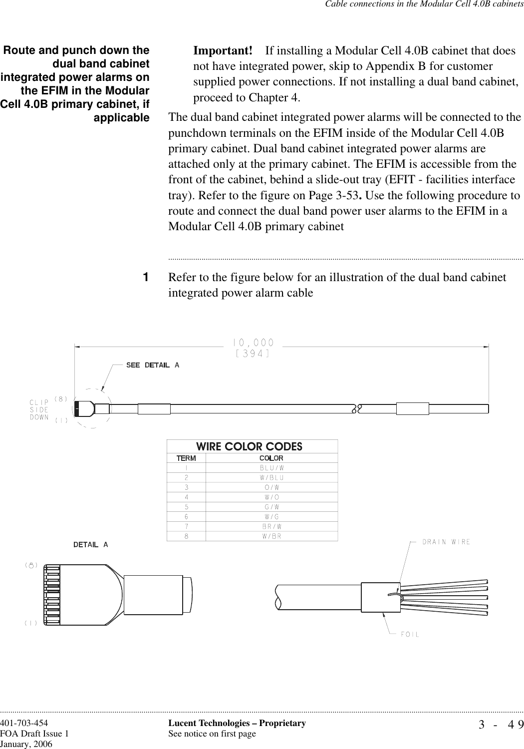 Cable connections in the Modular Cell 4.0B cabinets3- 49Lucent Technologies – ProprietarySee notice on first page401-703-454FOA Draft Issue 1January, 2006............................................................................................................................................................................................................................................................Route and punch down thedual band cabinetintegrated power alarms onthe EFIM in the ModularCell 4.0B primary cabinet, ifapplicableImportant! If installing a Modular Cell 4.0B cabinet that does not have integrated power, skip to Appendix B for customer supplied power connections. If not installing a dual band cabinet, proceed to Chapter 4.The dual band cabinet integrated power alarms will be connected to the punchdown terminals on the EFIM inside of the Modular Cell 4.0B primary cabinet. Dual band cabinet integrated power alarms are attached only at the primary cabinet. The EFIM is accessible from the front of the cabinet, behind a slide-out tray (EFIT - facilities interface tray). Refer to the figure on Page 3-53. Use the following procedure to route and connect the dual band power user alarms to the EFIM in a Modular Cell 4.0B primary cabinet............................................................................................................................................................................1Refer to the figure below for an illustration of the dual band cabinet integrated power alarm cableWIRE COLOR CODES