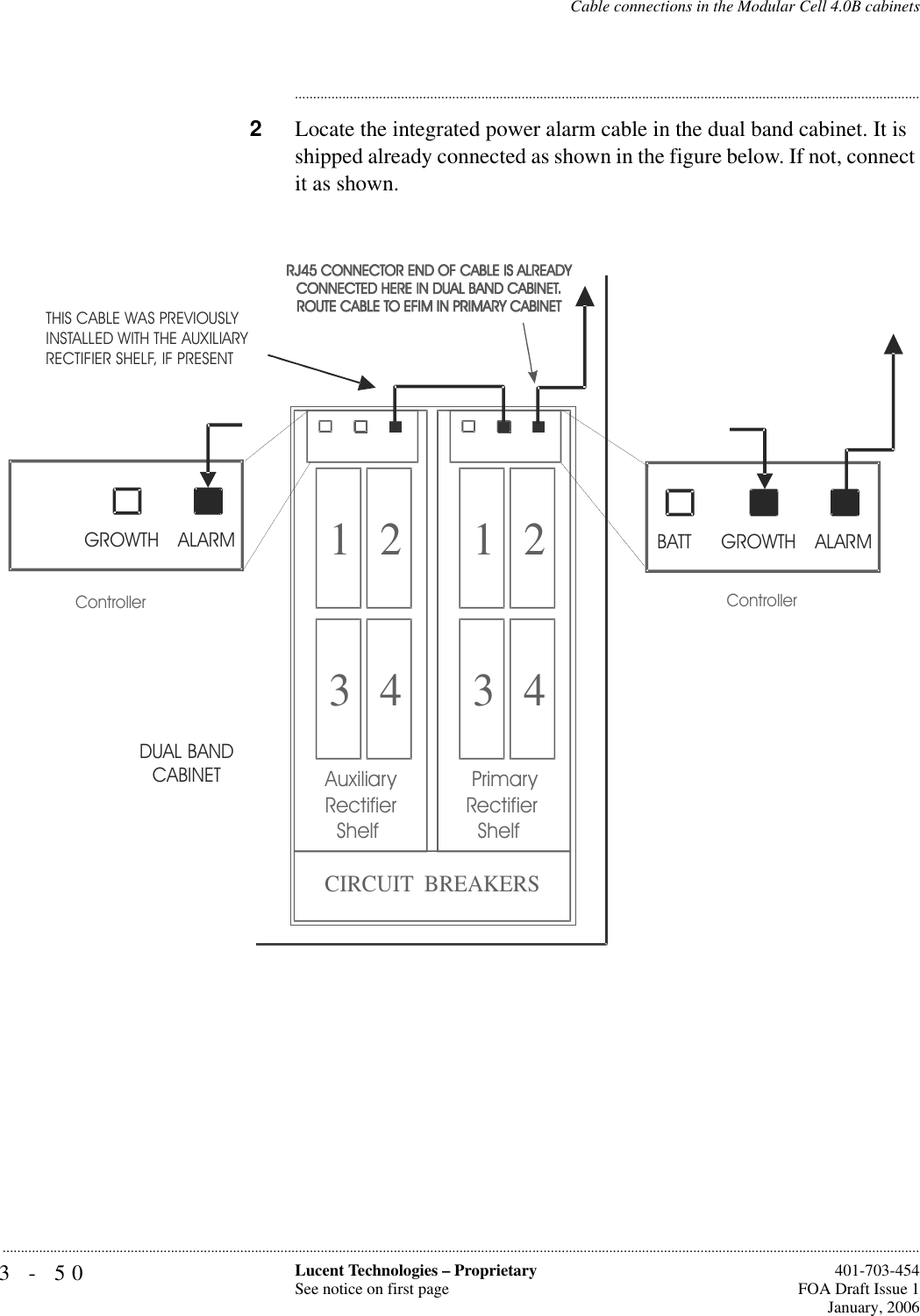 3-50 Lucent Technologies – ProprietarySee notice on first page  401-703-454FOA Draft Issue 1January, 2006...........................................................................................................................................................................................................................................................Cable connections in the Modular Cell 4.0B cabinets............................................................................................................................................................................2Locate the integrated power alarm cable in the dual band cabinet. It is shipped already connected as shown in the figure below. If not, connect it as shown.1 23 41 23 4 PrimaryRectifier   ShelfAuxiliaryRectifier   ShelfCIRCUIT  BREAKERSControllerBATT GROWTH ALARMGROWTH ALARMDUAL BAND CABINETControllerTHIS CABLE WAS PREVIOUSLY INSTALLED WITH THE AUXILIARY RECTIFIER SHELF, IF PRESENT