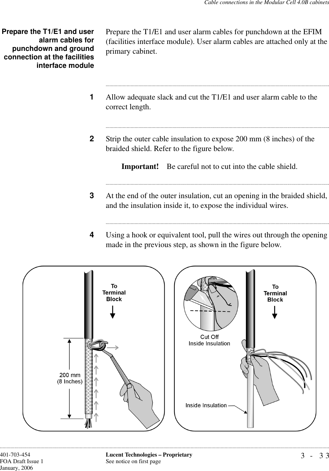 Cable connections in the Modular Cell 4.0B cabinets3- 33Lucent Technologies – ProprietarySee notice on first page401-703-454FOA Draft Issue 1January, 2006............................................................................................................................................................................................................................................................Prepare the T1/E1 and useralarm cables forpunchdown and groundconnection at the facilitiesinterface modulePrepare the T1/E1 and user alarm cables for punchdown at the EFIM (facilities interface module). User alarm cables are attached only at the primary cabinet.............................................................................................................................................................................1Allow adequate slack and cut the T1/E1 and user alarm cable to the correct length.............................................................................................................................................................................2Strip the outer cable insulation to expose 200 mm (8 inches) of the braided shield. Refer to the figure below.Important! Be careful not to cut into the cable shield.............................................................................................................................................................................3At the end of the outer insulation, cut an opening in the braided shield, and the insulation inside it, to expose the individual wires.............................................................................................................................................................................4Using a hook or equivalent tool, pull the wires out through the opening made in the previous step, as shown in the figure below.