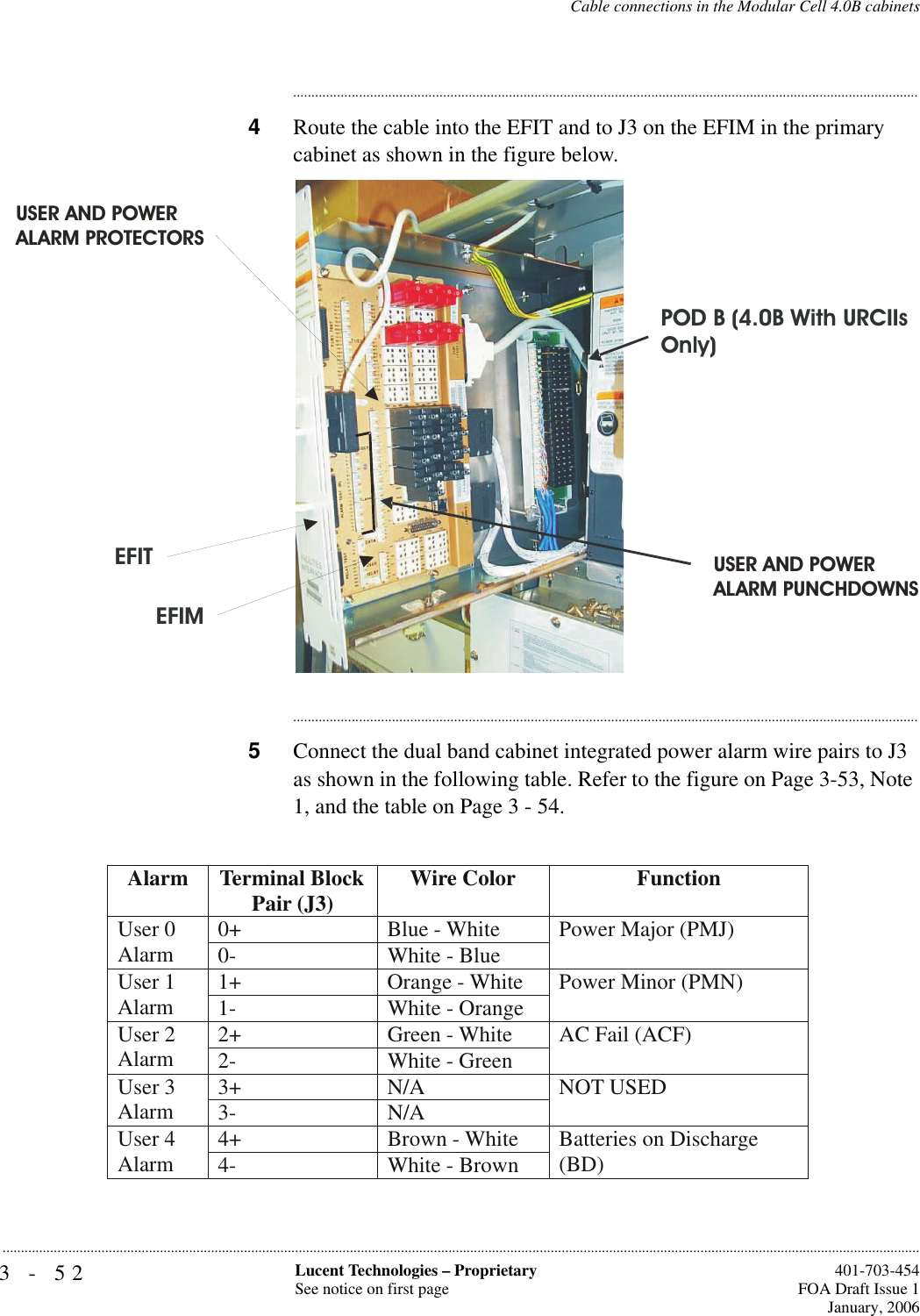 3-52 Lucent Technologies – ProprietarySee notice on first page  401-703-454FOA Draft Issue 1January, 2006...........................................................................................................................................................................................................................................................Cable connections in the Modular Cell 4.0B cabinets............................................................................................................................................................................4Route the cable into the EFIT and to J3 on the EFIM in the primary cabinet as shown in the figure below. ............................................................................................................................................................................5Connect the dual band cabinet integrated power alarm wire pairs to J3 as shown in the following table. Refer to the figure on Page 3-53, Note 1, and the table on Page 3 - 54.POD B (4.0B With URCIIsOnly)EFIMEFITUSER AND POWERALARM PUNCHDOWNSUSER AND POWERALARM PROTECTORSAlarm Terminal Block Pair (J3)  Wire Color  Function 0+ Blue - White User 0 Alarm  0-  White - Blue  Power Major (PMJ) 1+ Orange - White User 1 Alarm 1- White - Orange  Power Minor (PMN) 2+  Green - White User 2 Alarm 2-  White - Green  AC Fail (ACF) 3+ N/A User 3 Alarm  3- N/A NOT USED 4+ Brown - White User 4 Alarm 4-  White - Brown Batteries on Discharge (BD)  