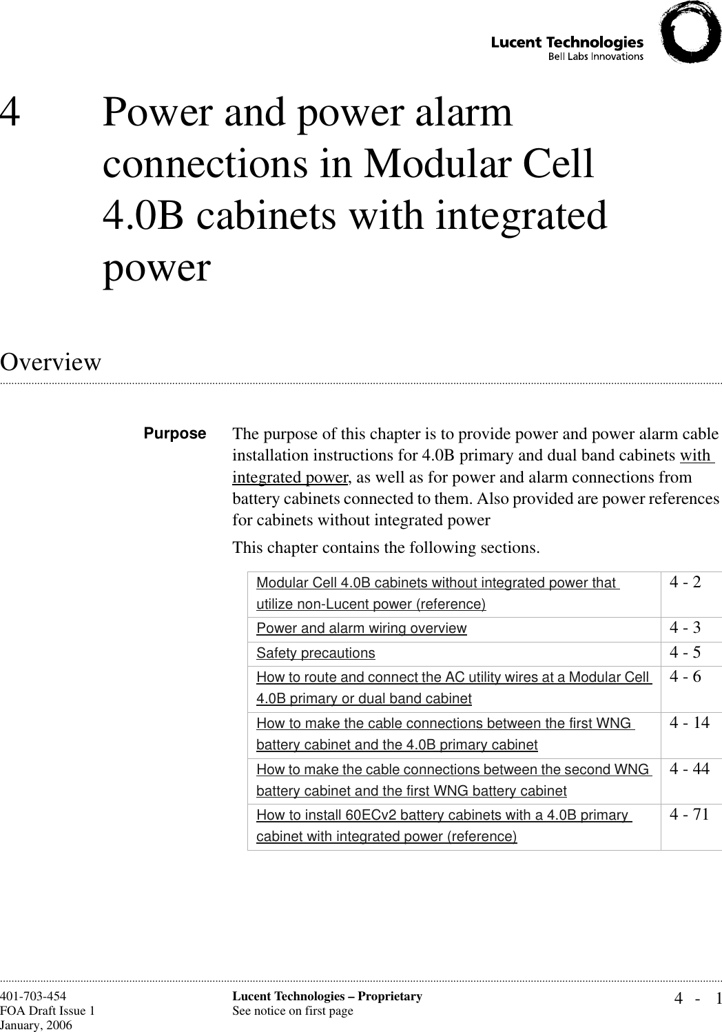 4- 1Lucent Technologies – ProprietarySee notice on first page401-703-454FOA Draft Issue 1January, 2006 ............................................................................................................................................................................................................................................................4 Power and power alarm connections in Modular Cell 4.0B cabinets with integrated power.............................................................................................................................................................................................................................................................OverviewPurpose The purpose of this chapter is to provide power and power alarm cable installation instructions for 4.0B primary and dual band cabinets with integrated power, as well as for power and alarm connections from battery cabinets connected to them. Also provided are power references for cabinets without integrated powerThis chapter contains the following sections.Modular Cell 4.0B cabinets without integrated power that utilize non-Lucent power (reference)4 - 2Power and alarm wiring overview 4 - 3Safety precautions 4 - 5How to route and connect the AC utility wires at a Modular Cell 4.0B primary or dual band cabinet4 - 6How to make the cable connections between the first WNG battery cabinet and the 4.0B primary cabinet4 - 14How to make the cable connections between the second WNG battery cabinet and the first WNG battery cabinet4 - 44How to install 60ECv2 battery cabinets with a 4.0B primary cabinet with integrated power (reference)4 - 71