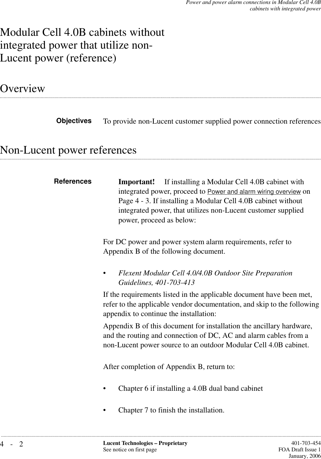 4-2 Lucent Technologies – ProprietarySee notice on first page  401-703-454FOA Draft Issue 1January, 2006...........................................................................................................................................................................................................................................................Power and power alarm connections in Modular Cell 4.0Bcabinets with integrated powerModular Cell 4.0B cabinets without integrated power that utilize non-Lucent power (reference).............................................................................................................................................................................................................................................................OverviewObjectives To provide non-Lucent customer supplied power connection references.............................................................................................................................................................................................................................................................Non-Lucent power referencesReferences Important!  If installing a Modular Cell 4.0B cabinet with integrated power, proceed to Power and alarm wiring overview on Page 4 - 3. If installing a Modular Cell 4.0B cabinet without integrated power, that utilizes non-Lucent customer supplied power, proceed as below:For DC power and power system alarm requirements, refer to Appendix B of the following document.•Flexent Modular Cell 4.0/4.0B Outdoor Site Preparation Guidelines, 401-703-413If the requirements listed in the applicable document have been met, refer to the applicable vendor documentation, and skip to the following appendix to continue the installation:Appendix B of this document for installation the ancillary hardware, and the routing and connection of DC, AC and alarm cables from a non-Lucent power source to an outdoor Modular Cell 4.0B cabinet.After completion of Appendix B, return to:• Chapter 6 if installing a 4.0B dual band cabinet• Chapter 7 to finish the installation.