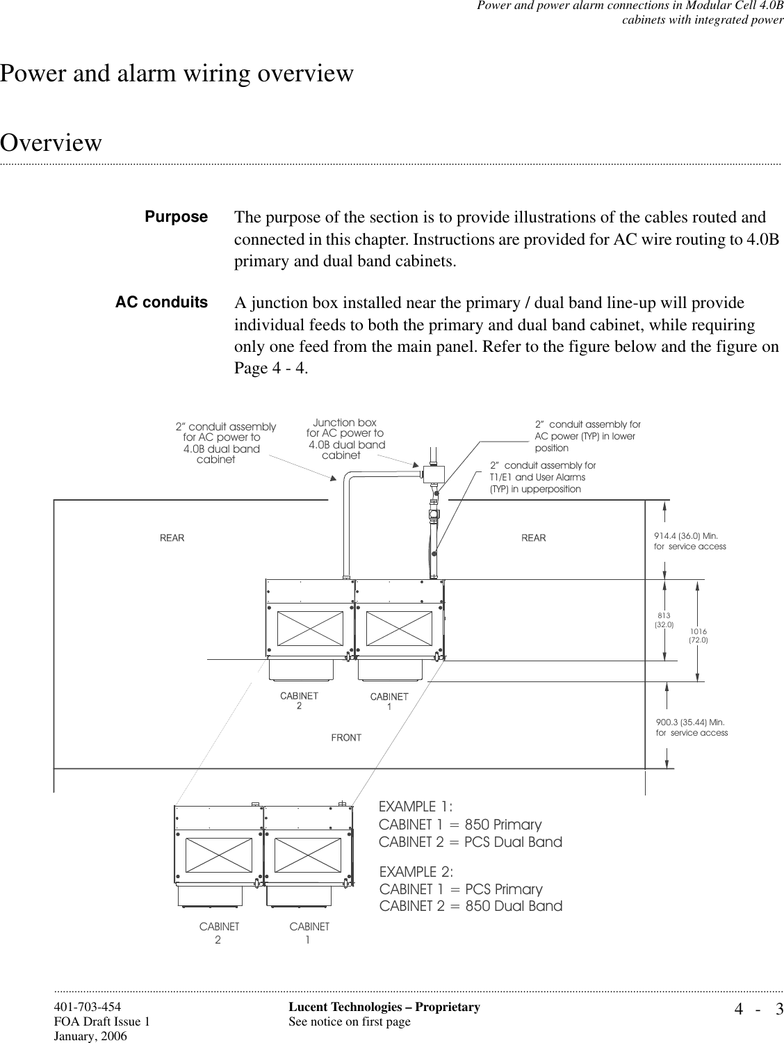 Power and power alarm connections in Modular Cell 4.0Bcabinets with integrated power4- 3Lucent Technologies – ProprietarySee notice on first page401-703-454FOA Draft Issue 1January, 2006............................................................................................................................................................................................................................................................Power and alarm wiring overview..............................................................................................................................................................................................................................................................................OverviewPurpose The purpose of the section is to provide illustrations of the cables routed and connected in this chapter. Instructions are provided for AC wire routing to 4.0B primary and dual band cabinets.AC conduits A junction box installed near the primary / dual band line-up will provide individual feeds to both the primary and dual band cabinet, while requiring only one feed from the main panel. Refer to the figure below and the figure on Page 4 - 4.Junction boxfor AC power to 4.0B dual bandcabinet2” conduit assemblyfor AC power to 4.0B dual bandcabinetCABINET1CABINET2EXAMPLE 1:CABINET 1 = 850 PrimaryCABINET 2 = PCS Dual Band EXAMPLE 2:CABINET 1 = PCS PrimaryCABINET 2 = 850 Dual Band2”  conduit assembly for AC power (TYP) in lower position2”  conduit assembly for T1/E1 and User Alarms (TYP) in upperposition914.4 (36.0) Min. for  service access900.3 (35.44) Min. for  service access813(32.0)1016(72.0)