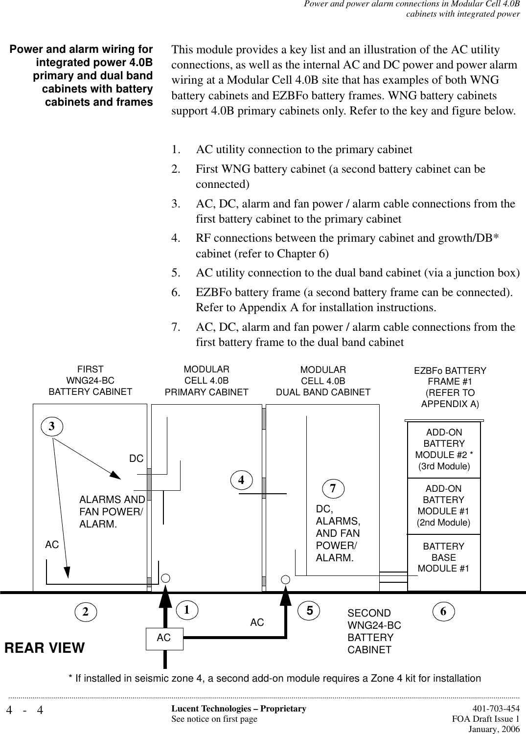 4-4 Lucent Technologies – ProprietarySee notice on first page  401-703-454FOA Draft Issue 1January, 2006...........................................................................................................................................................................................................................................................Power and power alarm connections in Modular Cell 4.0Bcabinets with integrated powerPower and alarm wiring forintegrated power 4.0Bprimary and dual bandcabinets with batterycabinets and framesThis module provides a key list and an illustration of the AC utility connections, as well as the internal AC and DC power and power alarm wiring at a Modular Cell 4.0B site that has examples of both WNG battery cabinets and EZBFo battery frames. WNG battery cabinets support 4.0B primary cabinets only. Refer to the key and figure below.1. AC utility connection to the primary cabinet 2. First WNG battery cabinet (a second battery cabinet can be connected)3. AC, DC, alarm and fan power / alarm cable connections from the first battery cabinet to the primary cabinet4. RF connections between the primary cabinet and growth/DB* cabinet (refer to Chapter 6) 5. AC utility connection to the dual band cabinet (via a junction box)6. EZBFo battery frame (a second battery frame can be connected). Refer to Appendix A for installation instructions.7. AC, DC, alarm and fan power / alarm cable connections from the first battery frame to the dual band cabinetMODULARCELL 4.0B PRIMARY CABINET FIRSTWNG24-BC BATTERY CABINETMODULARCELL 4.0BDUAL BAND CABINET SECONDWNG24-BC BATTERY CABINET361ACACDC4REAR VIEWALARMS AND FAN POWER/ALARM.5ADD-ON BATTERYMODULE #2 * (3rd Module)ADD-ON BATTERY MODULE #1(2nd Module)EZBFo BATTERY FRAME #1(REFER TO APPENDIX A)BATTERY BASE MODULE #1DC, ALARMS, AND FAN POWER/ALARM.72* If installed in seismic zone 4, a second add-on module requires a Zone 4 kit for installationAC