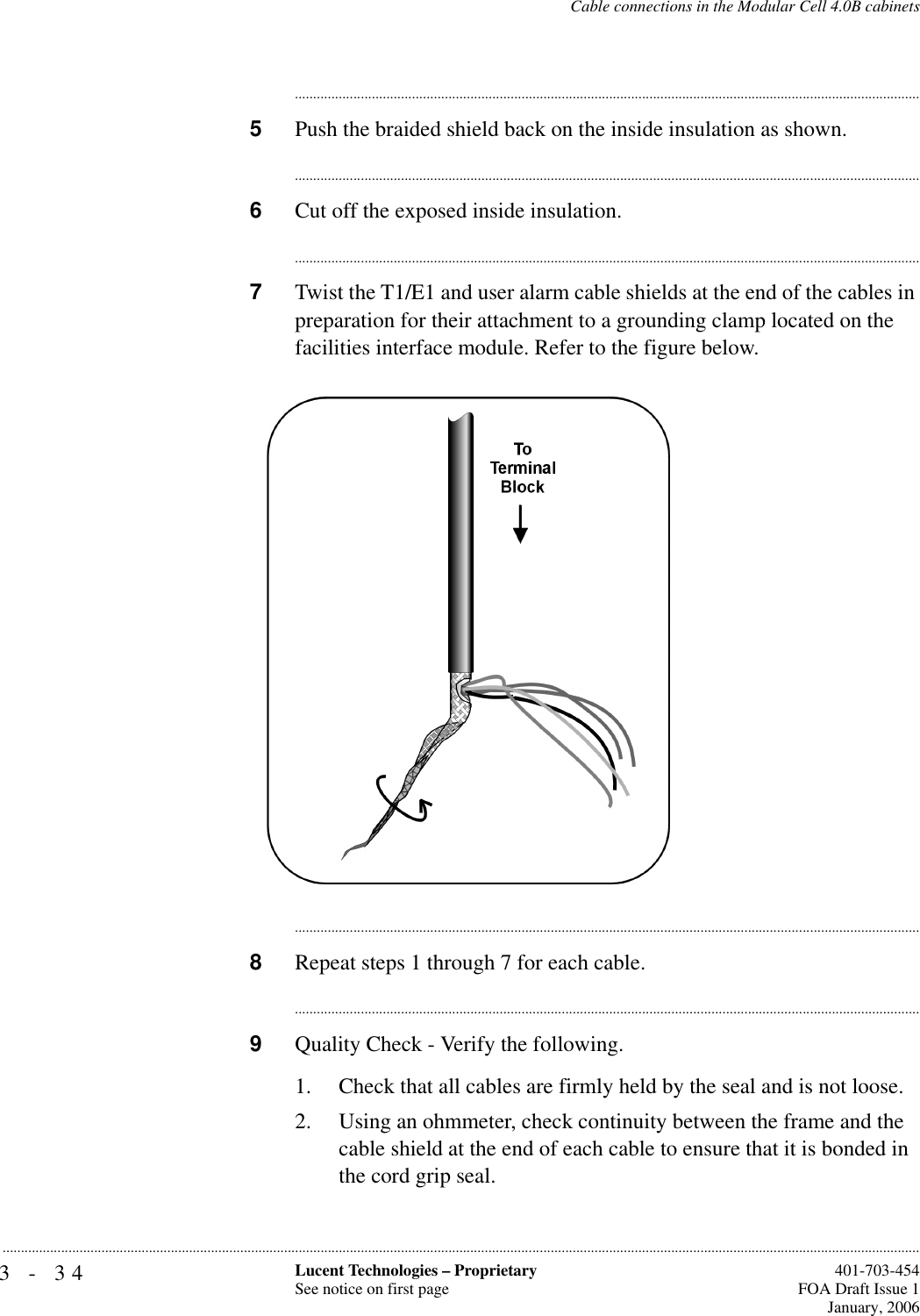 3-34 Lucent Technologies – ProprietarySee notice on first page  401-703-454FOA Draft Issue 1January, 2006...........................................................................................................................................................................................................................................................Cable connections in the Modular Cell 4.0B cabinets............................................................................................................................................................................5Push the braided shield back on the inside insulation as shown.............................................................................................................................................................................6Cut off the exposed inside insulation.............................................................................................................................................................................7Twist the T1/E1 and user alarm cable shields at the end of the cables in preparation for their attachment to a grounding clamp located on the facilities interface module. Refer to the figure below.............................................................................................................................................................................8Repeat steps 1 through 7 for each cable.............................................................................................................................................................................9Quality Check - Verify the following.1. Check that all cables are firmly held by the seal and is not loose.2. Using an ohmmeter, check continuity between the frame and the cable shield at the end of each cable to ensure that it is bonded in the cord grip seal.