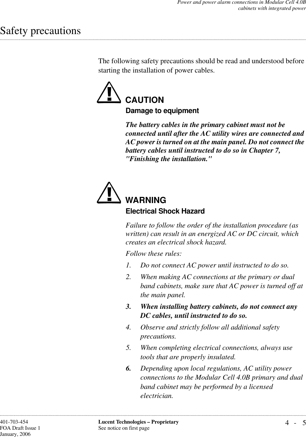 Power and power alarm connections in Modular Cell 4.0Bcabinets with integrated power4- 5Lucent Technologies – ProprietarySee notice on first page401-703-454FOA Draft Issue 1January, 2006.........................................................................................................................................................................................................................................................................................................................................................................................................................................................................................................................Safety precautionsThe following safety precautions should be read and understood before starting the installation of power cables.CAUTIONDamage to equipmentThe battery cables in the primary cabinet must not be connected until after the AC utility wires are connected and AC power is turned on at the main panel. Do not connect the battery cables until instructed to do so in Chapter 7, &quot;Finishing the installation.&quot;WARNINGElectrical Shock HazardFailure to follow the order of the installation procedure (as written) can result in an energized AC or DC circuit, which creates an electrical shock hazard.Follow these rules:1. Do not connect AC power until instructed to do so.2. When making AC connections at the primary or dual band cabinets, make sure that AC power is turned off at the main panel.3. When installing battery cabinets, do not connect any DC cables, until instructed to do so.4. Observe and strictly follow all additional safety precautions.5. When completing electrical connections, always use tools that are properly insulated.6. Depending upon local regulations, AC utility power connections to the Modular Cell 4.0B primary and dual band cabinet may be performed by a licensed electrician.