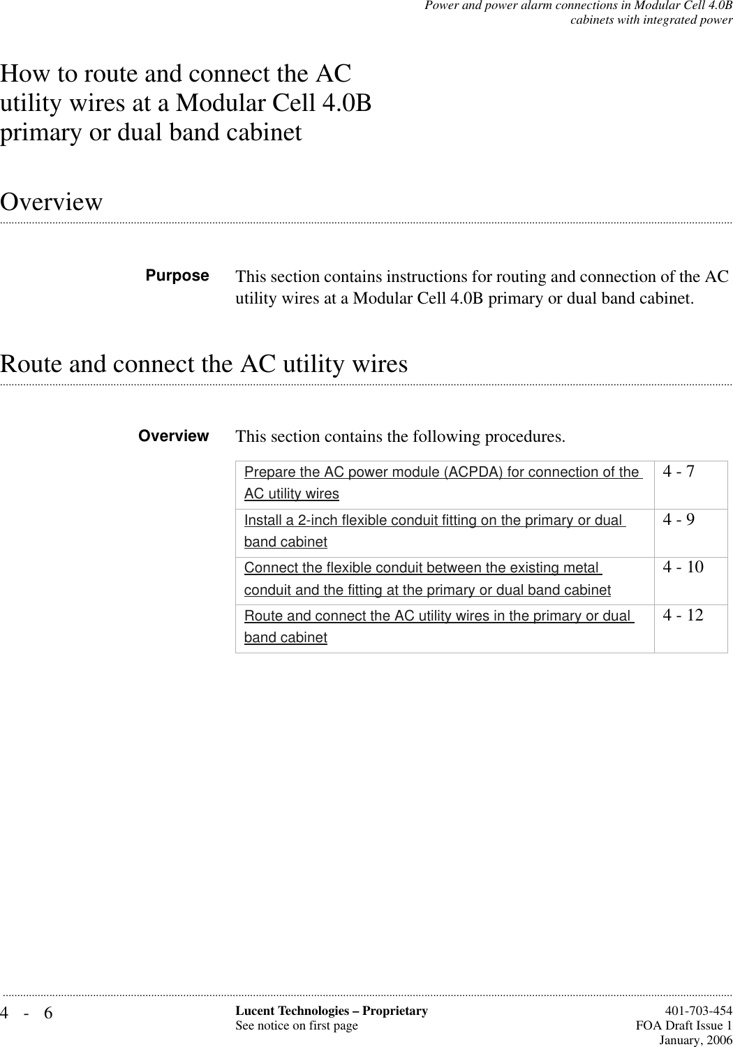 4-6 Lucent Technologies – ProprietarySee notice on first page  401-703-454FOA Draft Issue 1January, 2006...........................................................................................................................................................................................................................................................Power and power alarm connections in Modular Cell 4.0Bcabinets with integrated powerHow to route and connect the AC utility wires at a Modular Cell 4.0B primary or dual band cabinet.............................................................................................................................................................................................................................................................OverviewPurpose This section contains instructions for routing and connection of the AC utility wires at a Modular Cell 4.0B primary or dual band cabinet..............................................................................................................................................................................................................................................................Route and connect the AC utility wiresOverview This section contains the following procedures.Prepare the AC power module (ACPDA) for connection of the AC utility wires4 - 7Install a 2-inch flexible conduit fitting on the primary or dual band cabinet4 - 9Connect the flexible conduit between the existing metal conduit and the fitting at the primary or dual band cabinet4 - 10Route and connect the AC utility wires in the primary or dual band cabinet4 - 12