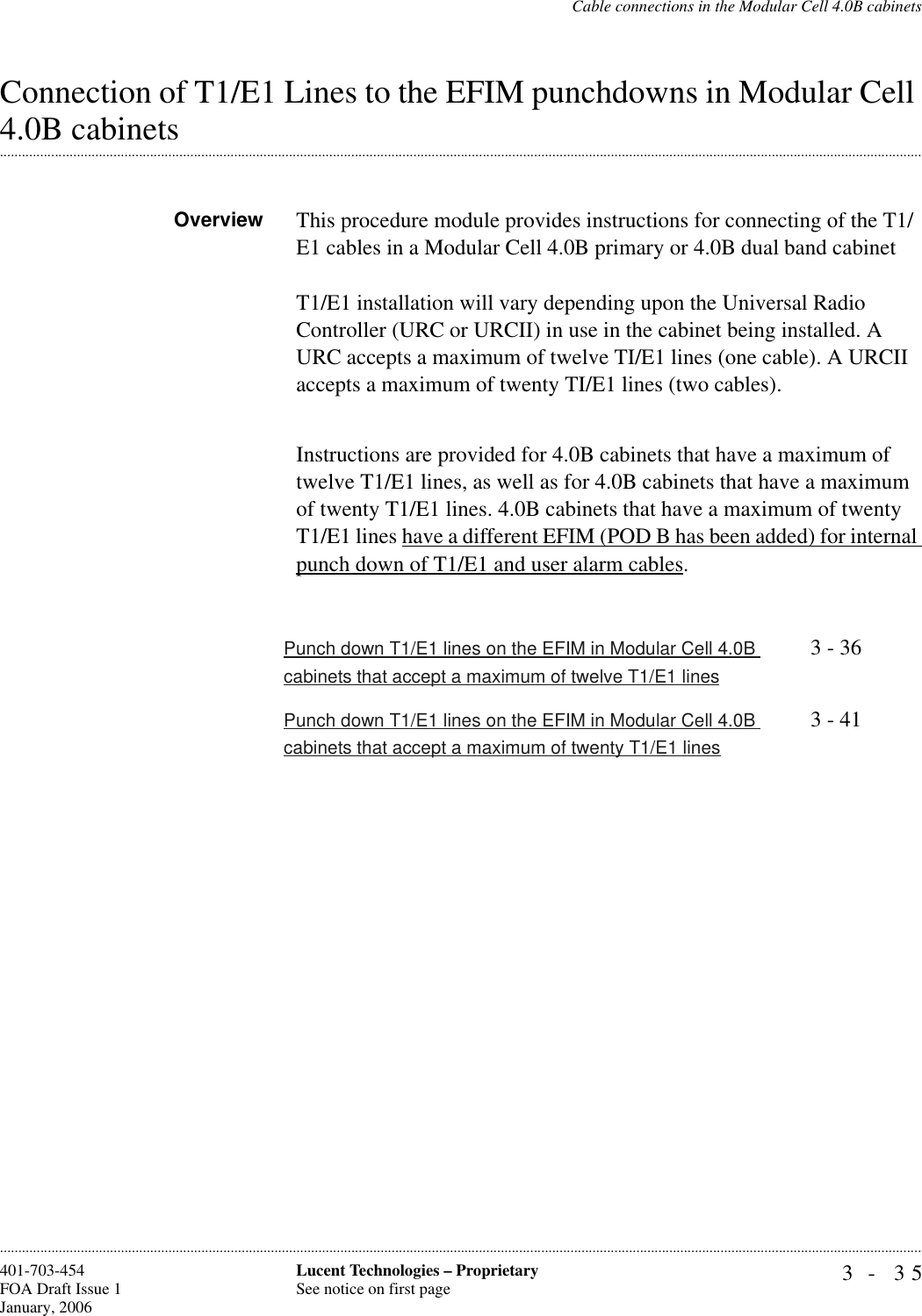 Cable connections in the Modular Cell 4.0B cabinets3- 35Lucent Technologies – ProprietarySee notice on first page401-703-454FOA Draft Issue 1January, 2006............................................................................................................................................................................................................................................................Connection of T1/E1 Lines to the EFIM punchdowns in Modular Cell .............................................................................................................................................................................................................................................................4.0B cabinetsOverview This procedure module provides instructions for connecting of the T1/E1 cables in a Modular Cell 4.0B primary or 4.0B dual band cabinetT1/E1 installation will vary depending upon the Universal Radio Controller (URC or URCII) in use in the cabinet being installed. A URC accepts a maximum of twelve TI/E1 lines (one cable). A URCII accepts a maximum of twenty TI/E1 lines (two cables).Instructions are provided for 4.0B cabinets that have a maximum of twelve T1/E1 lines, as well as for 4.0B cabinets that have a maximum of twenty T1/E1 lines. 4.0B cabinets that have a maximum of twenty T1/E1 lines have a different EFIM (POD B has been added) for internal punch down of T1/E1 and user alarm cables.Punch down T1/E1 lines on the EFIM in Modular Cell 4.0B cabinets that accept a maximum of twelve T1/E1 lines3 - 36Punch down T1/E1 lines on the EFIM in Modular Cell 4.0B cabinets that accept a maximum of twenty T1/E1 lines3 - 41