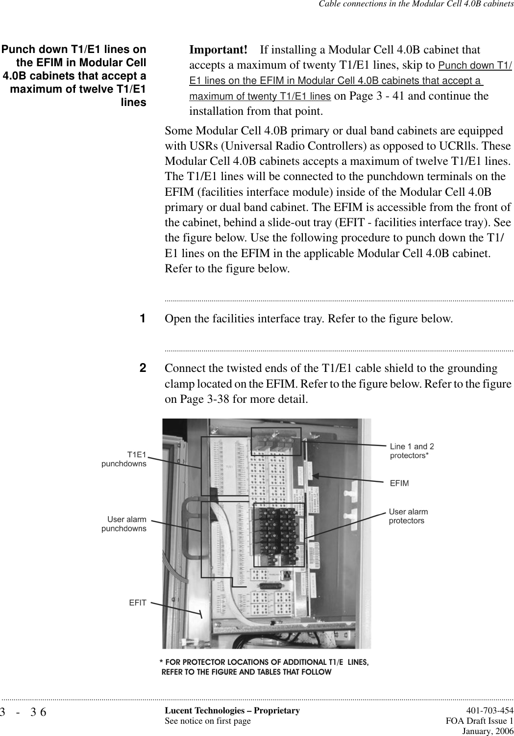 3-36 Lucent Technologies – ProprietarySee notice on first page  401-703-454FOA Draft Issue 1January, 2006...........................................................................................................................................................................................................................................................Cable connections in the Modular Cell 4.0B cabinetsPunch down T1/E1 lines onthe EFIM in Modular Cell4.0B cabinets that accept amaximum of twelve T1/E1linesImportant! If installing a Modular Cell 4.0B cabinet that accepts a maximum of twenty T1/E1 lines, skip to Punch down T1/E1 lines on the EFIM in Modular Cell 4.0B cabinets that accept a maximum of twenty T1/E1 lines on Page 3 - 41 and continue the installation from that point.Some Modular Cell 4.0B primary or dual band cabinets are equipped with USRs (Universal Radio Controllers) as opposed to UCRlls. These Modular Cell 4.0B cabinets accepts a maximum of twelve T1/E1 lines. The T1/E1 lines will be connected to the punchdown terminals on the EFIM (facilities interface module) inside of the Modular Cell 4.0B primary or dual band cabinet. The EFIM is accessible from the front of the cabinet, behind a slide-out tray (EFIT - facilities interface tray). See the figure below. Use the following procedure to punch down the T1/E1 lines on the EFIM in the applicable Modular Cell 4.0B cabinet. Refer to the figure below.............................................................................................................................................................................1Open the facilities interface tray. Refer to the figure below.............................................................................................................................................................................2Connect the twisted ends of the T1/E1 cable shield to the grounding clamp located on the EFIM. Refer to the figure below. Refer to the figure on Page 3-38 for more detail.* FOR PROTECTOR LOCATIONS OF ADDITIONAL T1/E  LINES, REFER TO THE FIGURE AND TABLES THAT FOLLOW