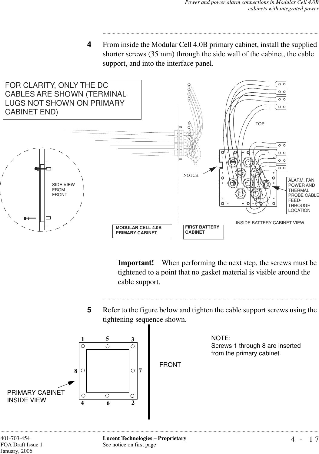 Power and power alarm connections in Modular Cell 4.0Bcabinets with integrated power4- 17Lucent Technologies – ProprietarySee notice on first page401-703-454FOA Draft Issue 1January, 2006........................................................................................................................................................................................................................................................................................................................................................................................................................................4From inside the Modular Cell 4.0B primary cabinet, install the supplied shorter screws (35 mm) through the side wall of the cabinet, the cable support, and into the interface panel.Important! When performing the next step, the screws must be tightened to a point that no gasket material is visible around the cable support.............................................................................................................................................................................5Refer to the figure below and tighten the cable support screws using the tightening sequence shown.INSIDE BATTERY CABINET VIEWTOPNOTCHSIDE VIEWFROMFRONTFOR CLARITY, ONLY THE DC CABLES ARE SHOWN (TERMINAL LUGS NOT SHOWN ON PRIMARY CABINET END)ALARM, FAN POWER AND THERMAL PROBE CABLE FEED-THROUGH LOCATIONMODULAR CELL 4.0B PRIMARY CABINETFIRST BATTERY CABINET12345678NOTE:Screws 1 through 8 are inserted from the primary cabinet.FRONTPRIMARY CABINET INSIDE VIEW