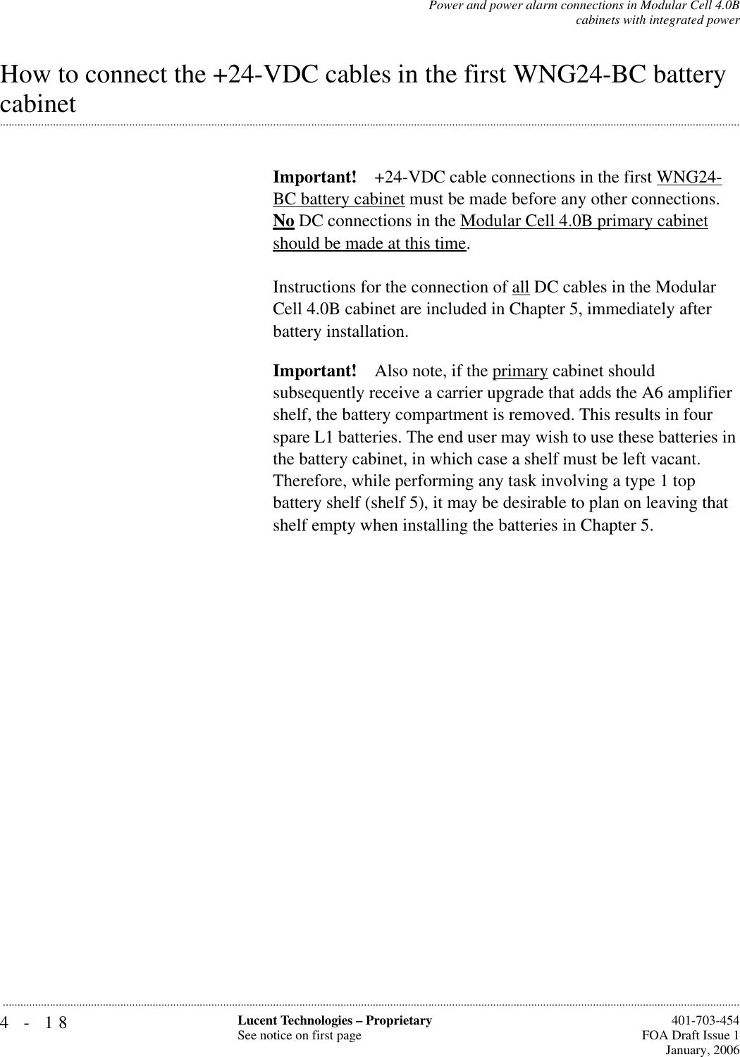 4-18 Lucent Technologies – ProprietarySee notice on first page  401-703-454FOA Draft Issue 1January, 2006...........................................................................................................................................................................................................................................................Power and power alarm connections in Modular Cell 4.0Bcabinets with integrated powerHow to connect the +24-VDC cables in the first WNG24-BC battery .............................................................................................................................................................................................................................................................cabinetImportant! +24-VDC cable connections in the first WNG24-BC battery cabinet must be made before any other connections. No DC connections in the Modular Cell 4.0B primary cabinet should be made at this time.Instructions for the connection of all DC cables in the Modular Cell 4.0B cabinet are included in Chapter 5, immediately after battery installation.Important! Also note, if the primary cabinet should subsequently receive a carrier upgrade that adds the A6 amplifier shelf, the battery compartment is removed. This results in four spare L1 batteries. The end user may wish to use these batteries in the battery cabinet, in which case a shelf must be left vacant.Therefore, while performing any task involving a type 1 top battery shelf (shelf 5), it may be desirable to plan on leaving that shelf empty when installing the batteries in Chapter 5.