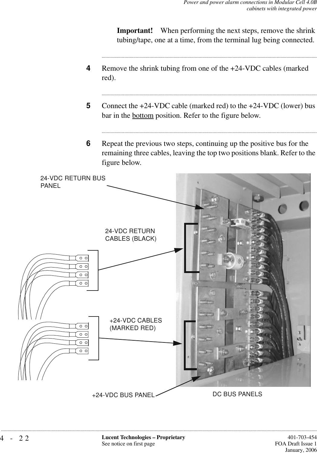 4-22 Lucent Technologies – ProprietarySee notice on first page  401-703-454FOA Draft Issue 1January, 2006...........................................................................................................................................................................................................................................................Power and power alarm connections in Modular Cell 4.0Bcabinets with integrated powerImportant! When performing the next steps, remove the shrink tubing/tape, one at a time, from the terminal lug being connected.............................................................................................................................................................................4Remove the shrink tubing from one of the +24-VDC cables (marked red).............................................................................................................................................................................5Connect the +24-VDC cable (marked red) to the +24-VDC (lower) bus bar in the bottom position. Refer to the figure below.............................................................................................................................................................................6Repeat the previous two steps, continuing up the positive bus for the remaining three cables, leaving the top two positions blank. Refer to the figure below.  +24-VDC CABLES(MARKED RED)24-VDC RETURN CABLES (BLACK)DC BUS PANELS+24-VDC BUS PANEL24-VDC RETURN BUS PANEL