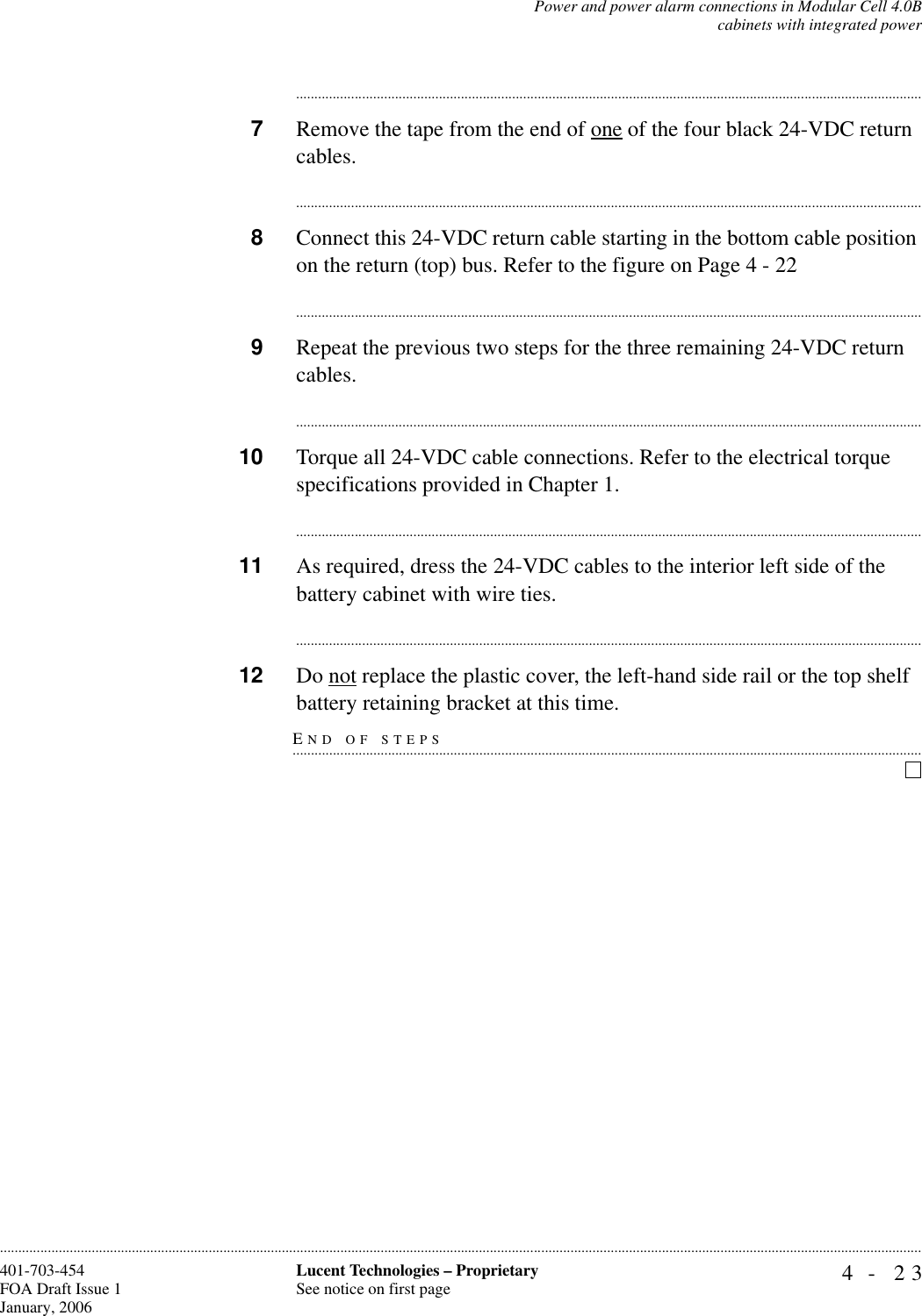 Power and power alarm connections in Modular Cell 4.0Bcabinets with integrated power4- 23Lucent Technologies – ProprietarySee notice on first page401-703-454FOA Draft Issue 1January, 2006........................................................................................................................................................................................................................................................................................................................................................................................................................................7Remove the tape from the end of one of the four black 24-VDC return cables.............................................................................................................................................................................8Connect this 24-VDC return cable starting in the bottom cable position on the return (top) bus. Refer to the figure on Page 4 - 22............................................................................................................................................................................9Repeat the previous two steps for the three remaining 24-VDC return cables. ............................................................................................................................................................................10 Torque all 24-VDC cable connections. Refer to the electrical torque specifications provided in Chapter 1.............................................................................................................................................................................11 As required, dress the 24-VDC cables to the interior left side of the battery cabinet with wire ties.............................................................................................................................................................................12 Do not replace the plastic cover, the left-hand side rail or the top shelf END OF STEPS.............................................................................................................................................................................battery retaining bracket at this time.