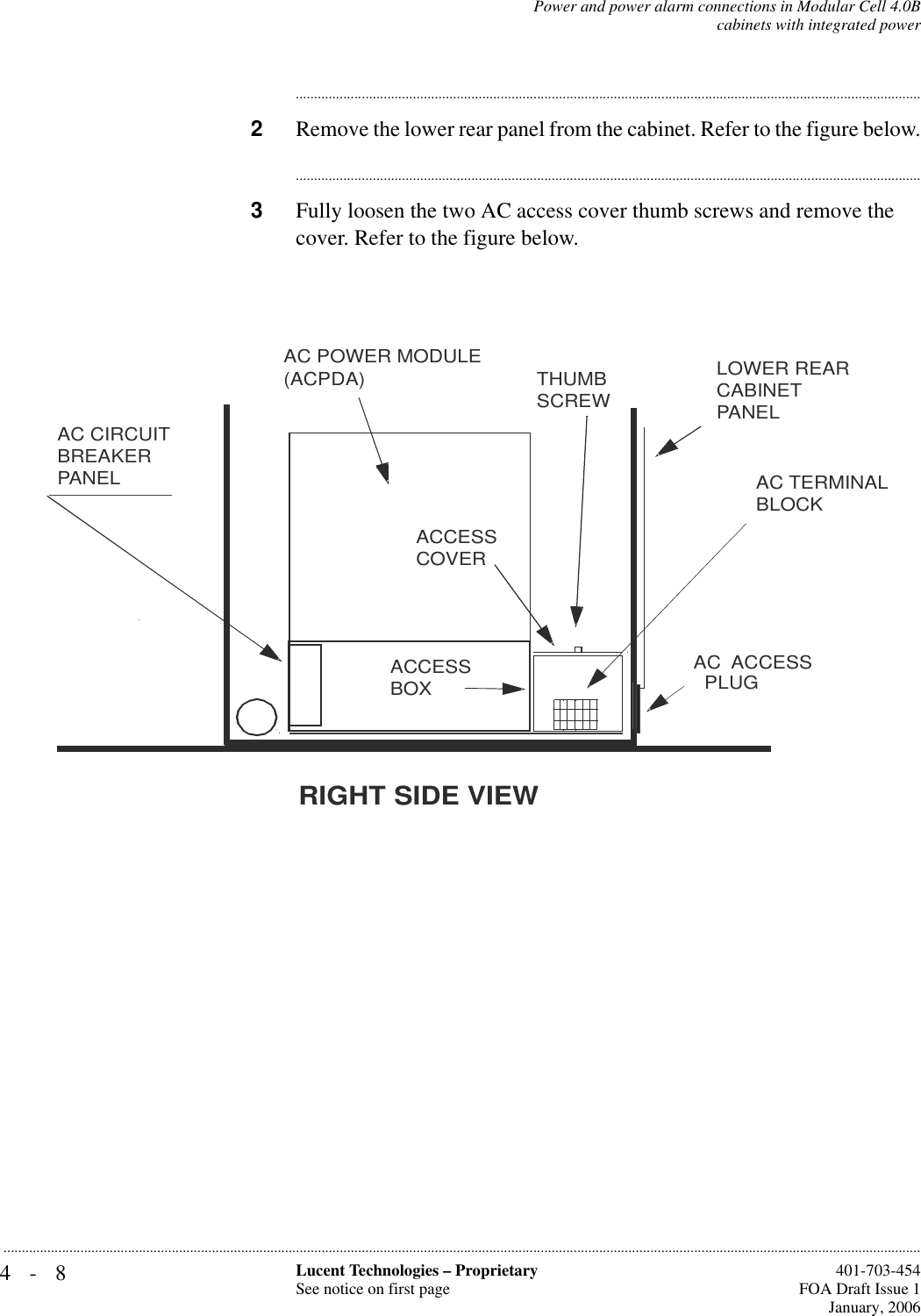 4-8 Lucent Technologies – ProprietarySee notice on first page  401-703-454FOA Draft Issue 1January, 2006...........................................................................................................................................................................................................................................................Power and power alarm connections in Modular Cell 4.0Bcabinets with integrated power............................................................................................................................................................................2Remove the lower rear panel from the cabinet. Refer to the figure below.............................................................................................................................................................................3Fully loosen the two AC access cover thumb screws and remove the cover. Refer to the figure below.AC TERMINAL BLOCKAC CIRCUIT BREAKER PANELACCESS COVERLOWER REAR CABINET PANELTHUMB SCREWRIGHT SIDE VIEWAC POWER MODULE(ACPDA)ACCESS BOXAC  ACCESS  PLUG 