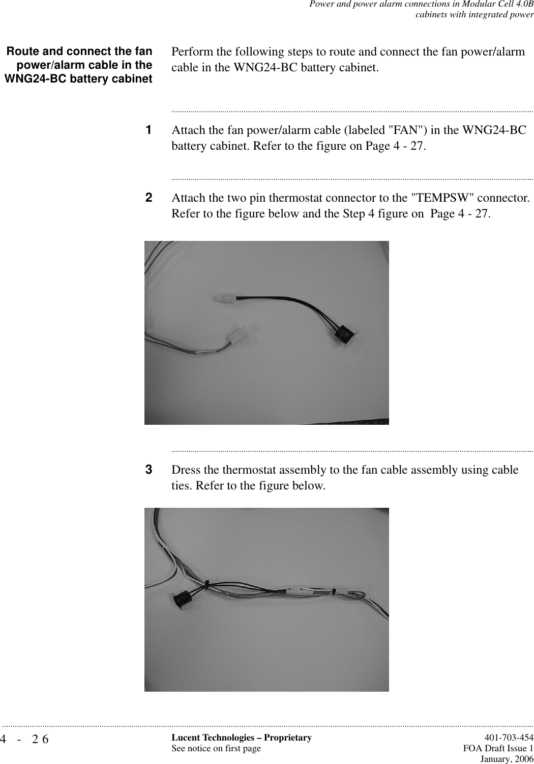 4-26 Lucent Technologies – ProprietarySee notice on first page  401-703-454FOA Draft Issue 1January, 2006...........................................................................................................................................................................................................................................................Power and power alarm connections in Modular Cell 4.0Bcabinets with integrated powerRoute and connect the fanpower/alarm cable in theWNG24-BC battery cabinetPerform the following steps to route and connect the fan power/alarm cable in the WNG24-BC battery cabinet.............................................................................................................................................................................1Attach the fan power/alarm cable (labeled &quot;FAN&quot;) in the WNG24-BC battery cabinet. Refer to the figure on Page 4 - 27.............................................................................................................................................................................2Attach the two pin thermostat connector to the &quot;TEMPSW&quot; connector. Refer to the figure below and the Step 4 figure on  Page 4 - 27.............................................................................................................................................................................3Dress the thermostat assembly to the fan cable assembly using cable ties. Refer to the figure below.
