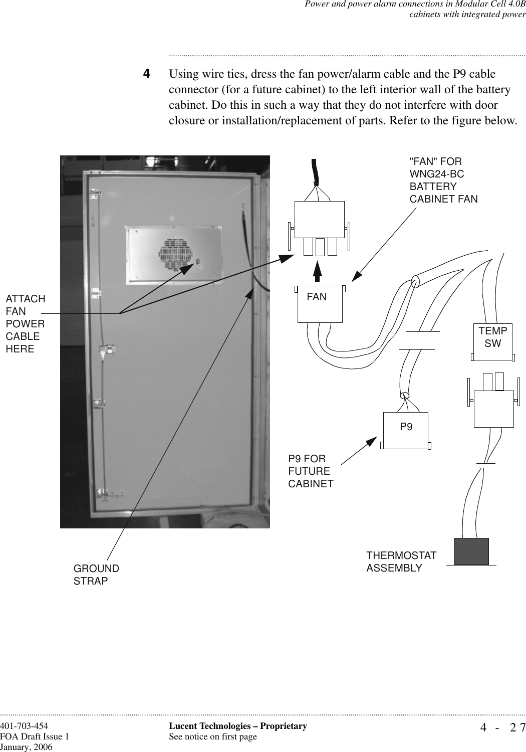 Power and power alarm connections in Modular Cell 4.0Bcabinets with integrated power4- 27Lucent Technologies – ProprietarySee notice on first page401-703-454FOA Draft Issue 1January, 2006........................................................................................................................................................................................................................................................................................................................................................................................................................................4Using wire ties, dress the fan power/alarm cable and the P9 cable connector (for a future cabinet) to the left interior wall of the battery cabinet. Do this in such a way that they do not interfere with door closure or installation/replacement of parts. Refer to the figure below.P9 FOR FUTURE CABINET&quot;FAN&quot; FOR WNG24-BC BATTERY CABINET FANGROUND STRAPP9FANATTACH FAN POWER CABLE HERETEMPSWTHERMOSTATASSEMBLY