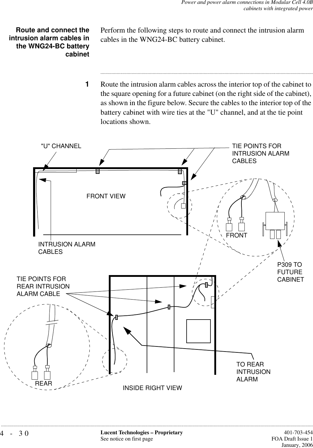 4-30 Lucent Technologies – ProprietarySee notice on first page  401-703-454FOA Draft Issue 1January, 2006...........................................................................................................................................................................................................................................................Power and power alarm connections in Modular Cell 4.0Bcabinets with integrated powerRoute and connect theintrusion alarm cables inthe WNG24-BC batterycabinetPerform the following steps to route and connect the intrusion alarm cables in the WNG24-BC battery cabinet.............................................................................................................................................................................1Route the intrusion alarm cables across the interior top of the cabinet to the square opening for a future cabinet (on the right side of the cabinet), as shown in the figure below. Secure the cables to the interior top of the battery cabinet with wire ties at the &quot;U&quot; channel, and at the tie point locations shown.INTRUSION ALARM CABLES&quot;U&quot; CHANNEL TIE POINTS FOR INTRUSION ALARM CABLESFRONTP309 TO FUTURECABINETFRONT VIEWINSIDE RIGHT VIEWTO REAR INTRUSION ALARMTIE POINTS FOR REAR INTRUSION ALARM CABLEREAR