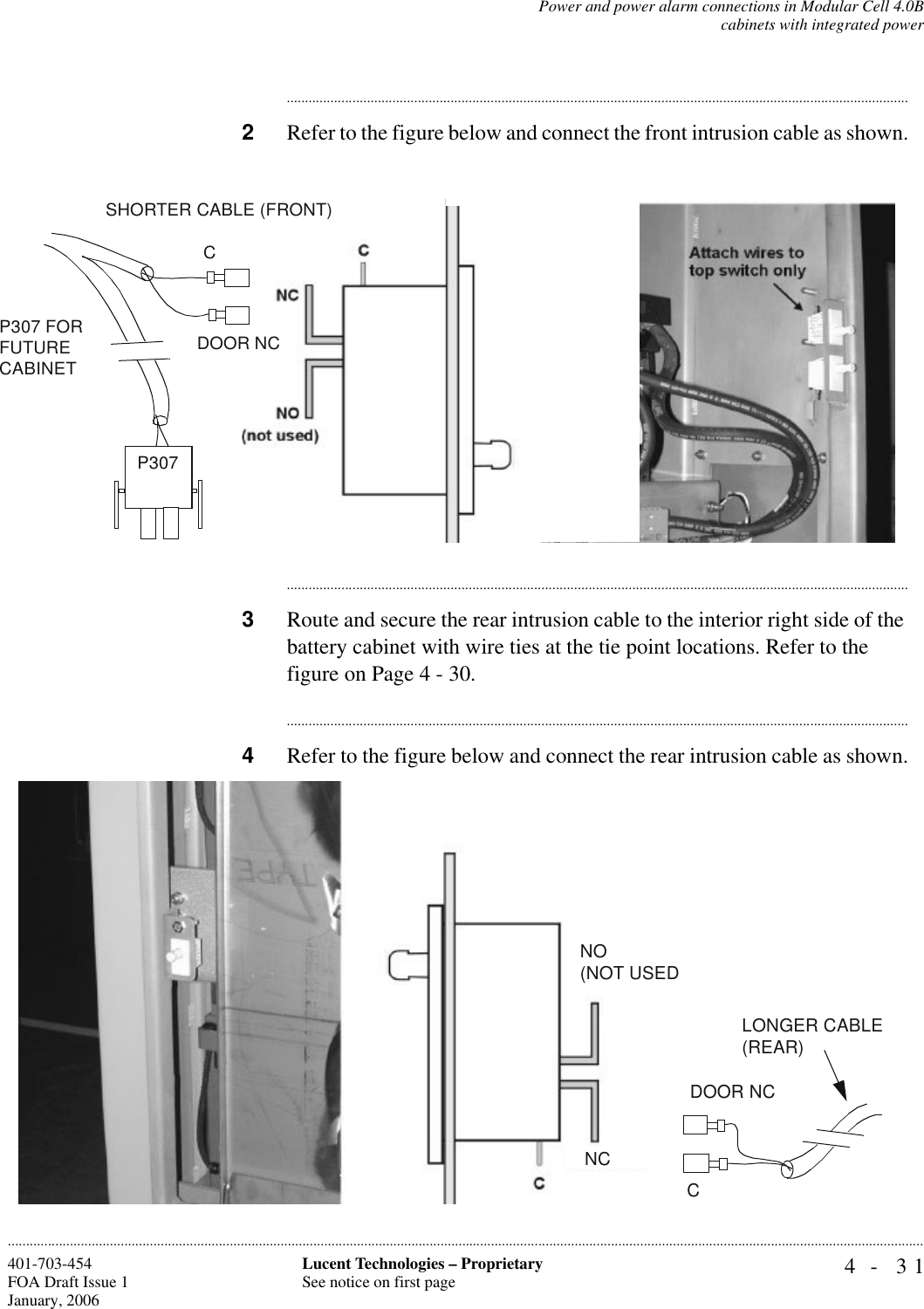 Power and power alarm connections in Modular Cell 4.0Bcabinets with integrated power4- 31Lucent Technologies – ProprietarySee notice on first page401-703-454FOA Draft Issue 1January, 2006........................................................................................................................................................................................................................................................................................................................................................................................................................................2Refer to the figure below and connect the front intrusion cable as shown.............................................................................................................................................................................3Route and secure the rear intrusion cable to the interior right side of the battery cabinet with wire ties at the tie point locations. Refer to the figure on Page 4 - 30.............................................................................................................................................................................4Refer to the figure below and connect the rear intrusion cable as shown.CP307 FOR FUTURE CABINETDOOR NCSHORTER CABLE (FRONT)P307 CDOOR NCLONGER CABLE (REAR)NCNO(NOT USED