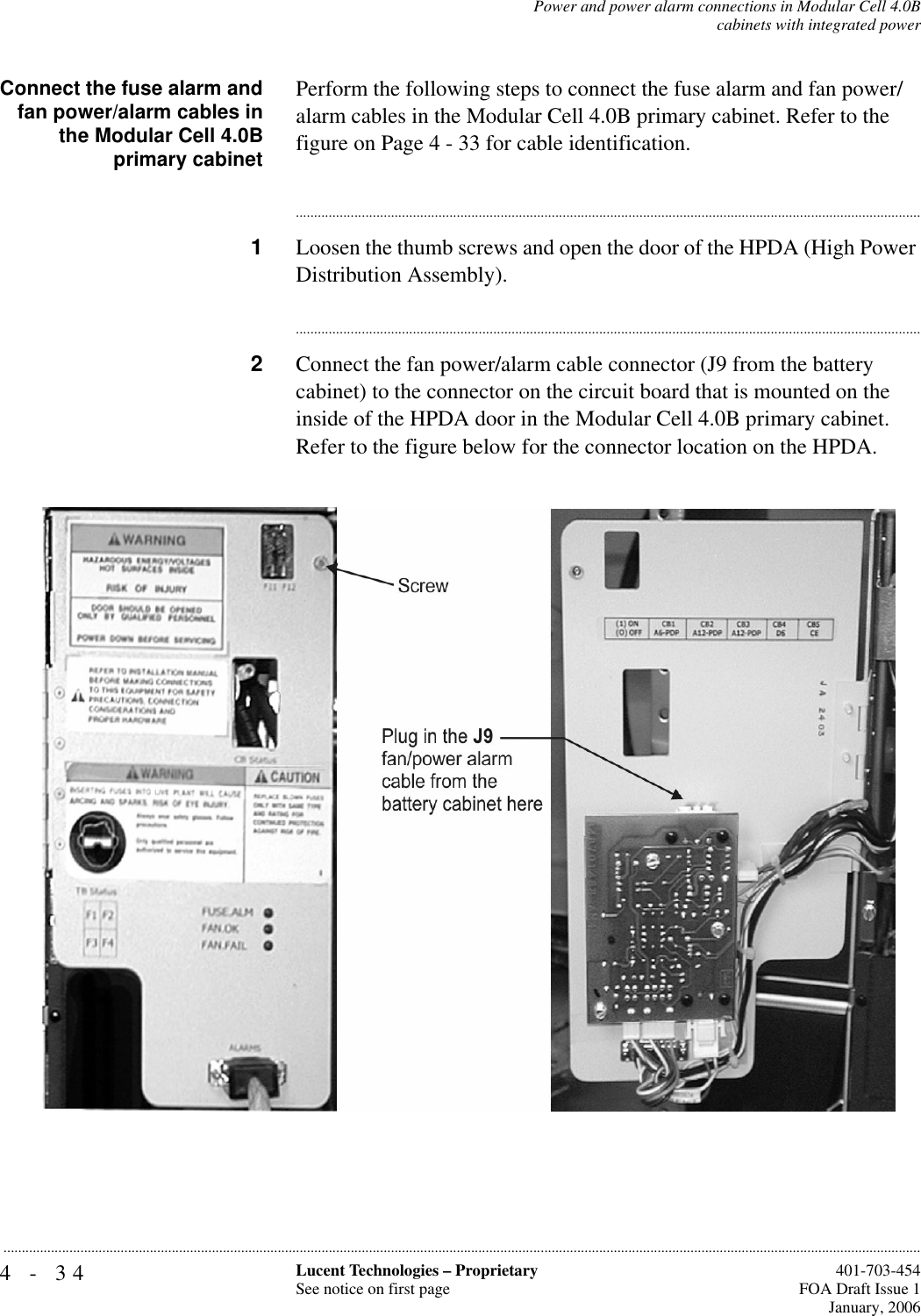 4-34 Lucent Technologies – ProprietarySee notice on first page  401-703-454FOA Draft Issue 1January, 2006...........................................................................................................................................................................................................................................................Power and power alarm connections in Modular Cell 4.0Bcabinets with integrated powerConnect the fuse alarm andfan power/alarm cables inthe Modular Cell 4.0Bprimary cabinetPerform the following steps to connect the fuse alarm and fan power/alarm cables in the Modular Cell 4.0B primary cabinet. Refer to the figure on Page 4 - 33 for cable identification.............................................................................................................................................................................1Loosen the thumb screws and open the door of the HPDA (High Power Distribution Assembly).............................................................................................................................................................................2Connect the fan power/alarm cable connector (J9 from the battery cabinet) to the connector on the circuit board that is mounted on the inside of the HPDA door in the Modular Cell 4.0B primary cabinet. Refer to the figure below for the connector location on the HPDA.  