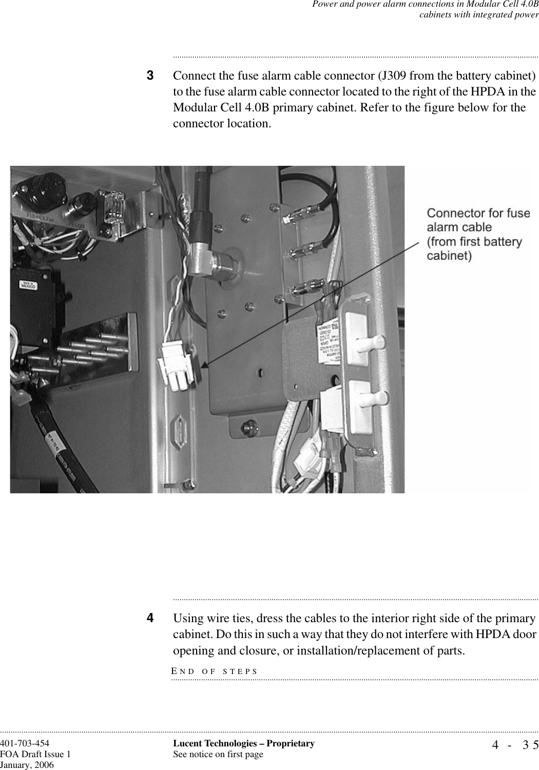 Power and power alarm connections in Modular Cell 4.0Bcabinets with integrated power4- 35Lucent Technologies – ProprietarySee notice on first page401-703-454FOA Draft Issue 1January, 2006........................................................................................................................................................................................................................................................................................................................................................................................................................................3Connect the fuse alarm cable connector (J309 from the battery cabinet) to the fuse alarm cable connector located to the right of the HPDA in the Modular Cell 4.0B primary cabinet. Refer to the figure below for the connector location. ............................................................................................................................................................................4Using wire ties, dress the cables to the interior right side of the primary cabinet. Do this in such a way that they do not interfere with HPDA door END OF STEPS.............................................................................................................................................................................opening and closure, or installation/replacement of parts.