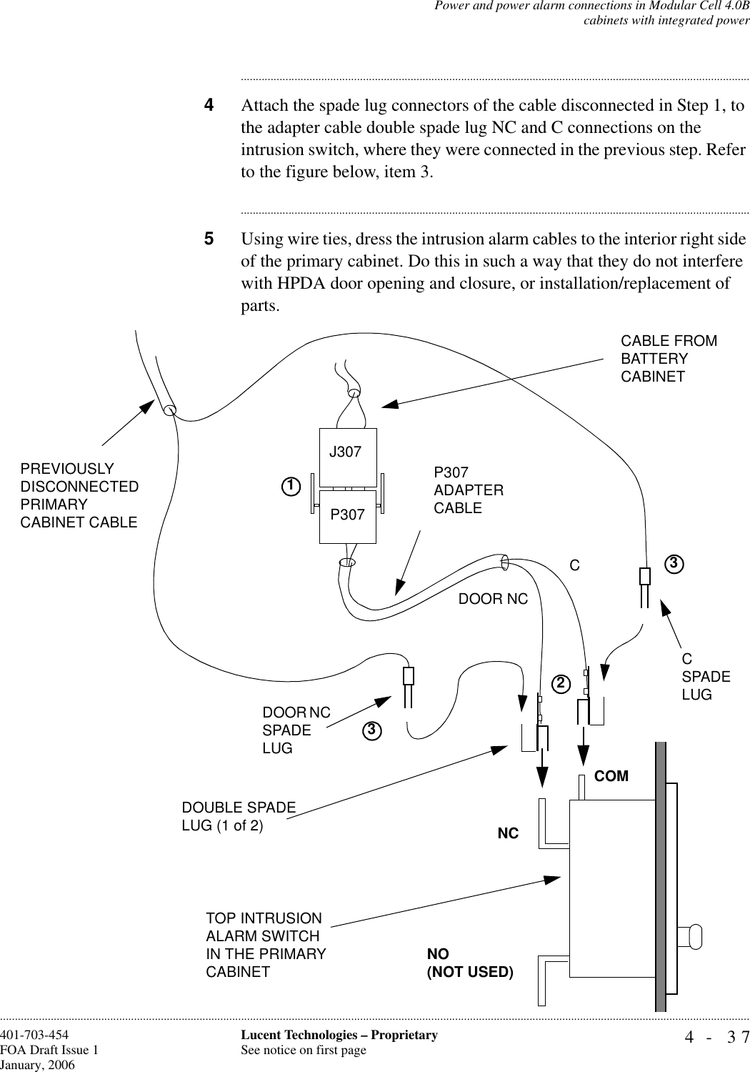 Power and power alarm connections in Modular Cell 4.0Bcabinets with integrated power4- 37Lucent Technologies – ProprietarySee notice on first page401-703-454FOA Draft Issue 1January, 2006........................................................................................................................................................................................................................................................................................................................................................................................................................................4Attach the spade lug connectors of the cable disconnected in Step 1, to the adapter cable double spade lug NC and C connections on the intrusion switch, where they were connected in the previous step. Refer to the figure below, item 3.............................................................................................................................................................................5Using wire ties, dress the intrusion alarm cables to the interior right side of the primary cabinet. Do this in such a way that they do not interfere with HPDA door opening and closure, or installation/replacement of parts.CP307 ADAPTER CABLEDOOR NCP307 NO(NOT USED)NCCOMPREVIOUSLY DISCONNECTED PRIMARYCABINET CABLEDOOR NC SPADE LUGC SPADE LUGJ307 CABLE FROM BATTERY CABINETTOP INTRUSION ALARM SWITCH IN THE PRIMARY CABINETDOUBLE SPADE LUG (1 of 2)1233