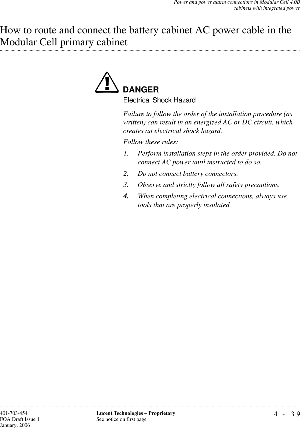 Power and power alarm connections in Modular Cell 4.0Bcabinets with integrated power4- 39Lucent Technologies – ProprietarySee notice on first page401-703-454FOA Draft Issue 1January, 2006............................................................................................................................................................................................................................................................How to route and connect the battery cabinet AC power cable in the .............................................................................................................................................................................................................................................................Modular Cell primary cabinetDANGERElectrical Shock HazardFailure to follow the order of the installation procedure (as written) can result in an energized AC or DC circuit, which creates an electrical shock hazard.Follow these rules:1. Perform installation steps in the order provided. Do not connect AC power until instructed to do so.2. Do not connect battery connectors.3. Observe and strictly follow all safety precautions.4. When completing electrical connections, always use tools that are properly insulated.