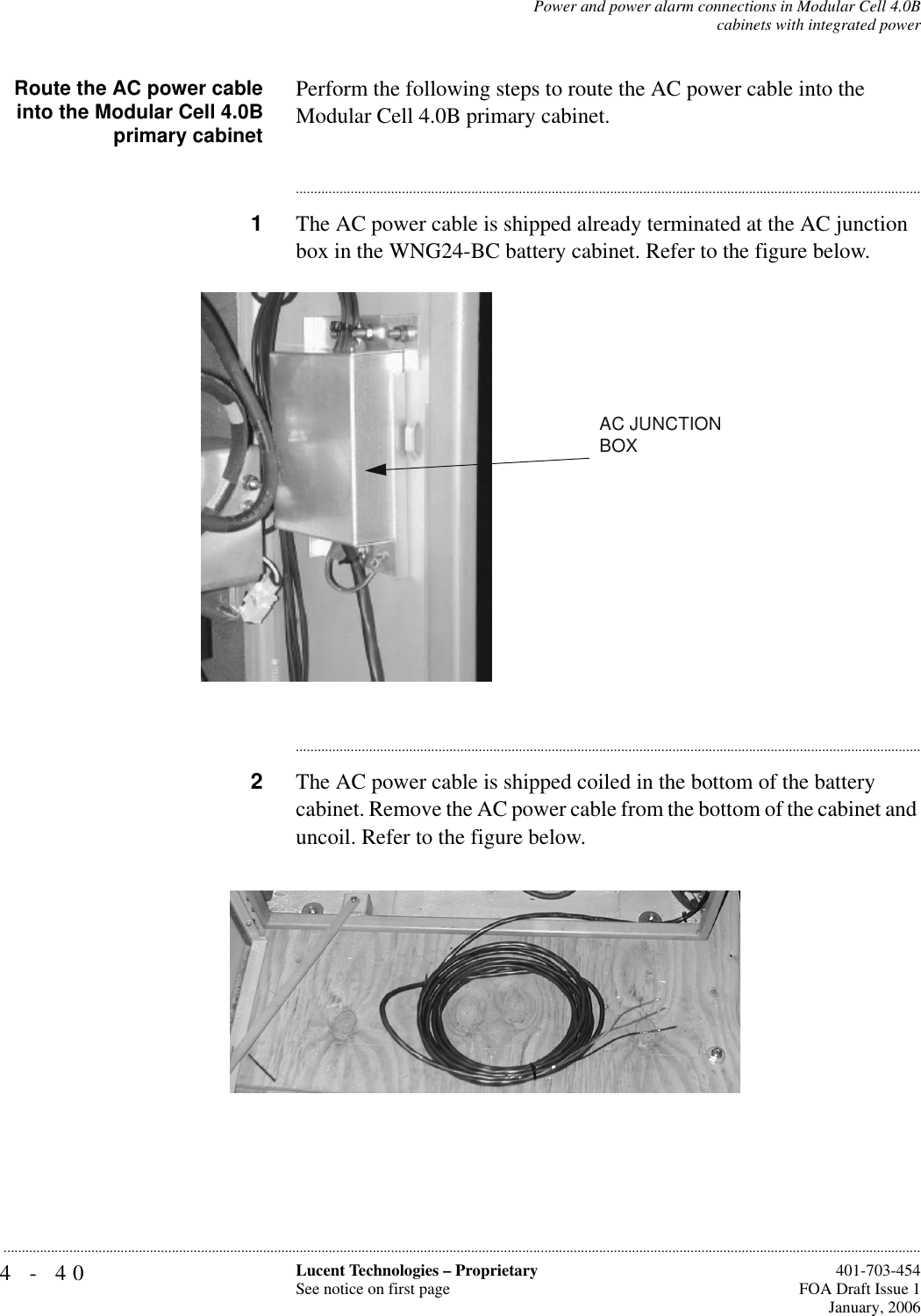 4-40 Lucent Technologies – ProprietarySee notice on first page  401-703-454FOA Draft Issue 1January, 2006...........................................................................................................................................................................................................................................................Power and power alarm connections in Modular Cell 4.0Bcabinets with integrated powerRoute the AC power cableinto the Modular Cell 4.0Bprimary cabinetPerform the following steps to route the AC power cable into the Modular Cell 4.0B primary cabinet. ............................................................................................................................................................................1The AC power cable is shipped already terminated at the AC junction box in the WNG24-BC battery cabinet. Refer to the figure below. ............................................................................................................................................................................2The AC power cable is shipped coiled in the bottom of the battery cabinet. Remove the AC power cable from the bottom of the cabinet and uncoil. Refer to the figure below. AC JUNCTION BOX