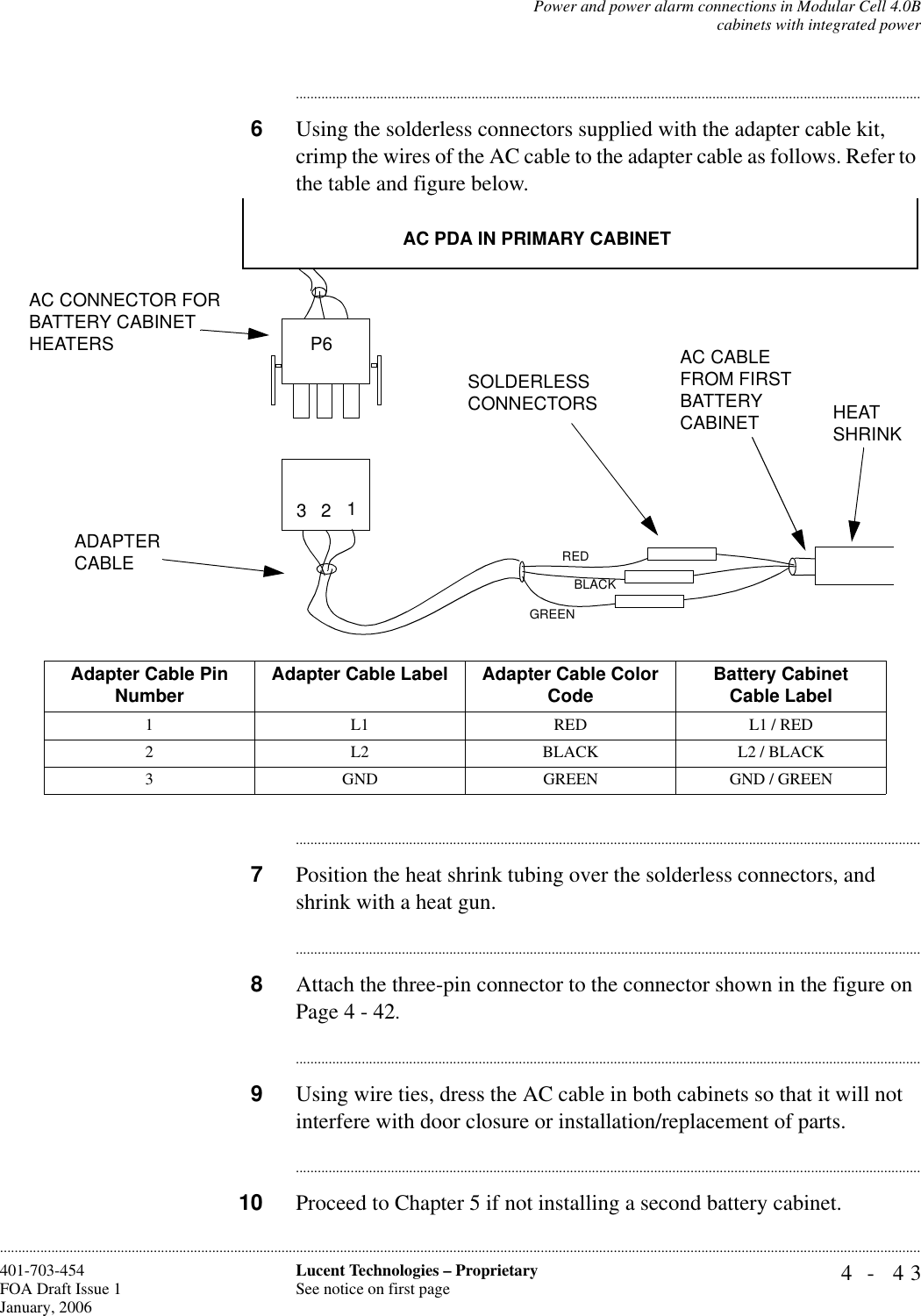 Power and power alarm connections in Modular Cell 4.0Bcabinets with integrated power4- 43Lucent Technologies – ProprietarySee notice on first page401-703-454FOA Draft Issue 1January, 2006........................................................................................................................................................................................................................................................................................................................................................................................................................................6Using the solderless connectors supplied with the adapter cable kit, crimp the wires of the AC cable to the adapter cable as follows. Refer to the table and figure below.............................................................................................................................................................................7Position the heat shrink tubing over the solderless connectors, and shrink with a heat gun.............................................................................................................................................................................8Attach the three-pin connector to the connector shown in the figure on Page 4 - 42.............................................................................................................................................................................9Using wire ties, dress the AC cable in both cabinets so that it will not interfere with door closure or installation/replacement of parts.............................................................................................................................................................................10 Proceed to Chapter 5 if not installing a second battery cabinet.ADAPTER CABLEAC PDA IN PRIMARY CABINETAC CABLE FROM FIRST BATTERY CABINETAC CONNECTOR FOR BATTERY CABINET HEATERSSOLDERLESSCONNECTORS3 21REDBLACKGREENHEAT SHRINKP6Adapter Cable Pin Number Adapter Cable Label Adapter Cable Color Code Battery Cabinet Cable Label1 L1 RED L1 / RED2 L2 BLACK L2 / BLACK3 GND GREEN GND / GREEN