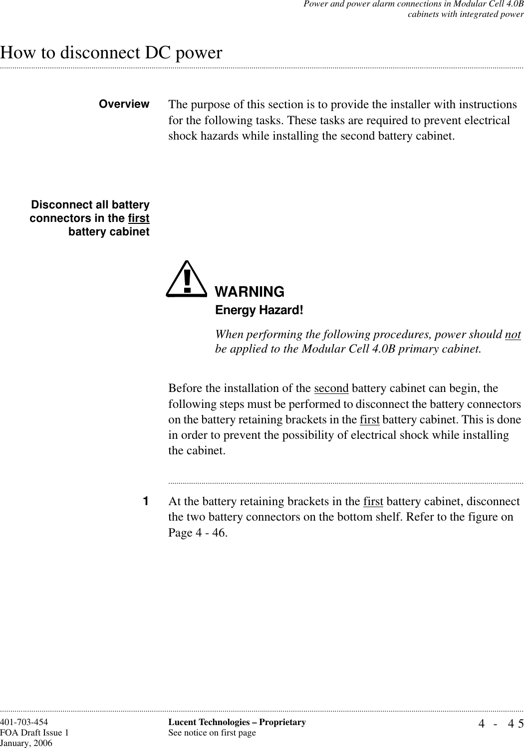 Power and power alarm connections in Modular Cell 4.0Bcabinets with integrated power4- 45Lucent Technologies – ProprietarySee notice on first page401-703-454FOA Draft Issue 1January, 2006.........................................................................................................................................................................................................................................................................................................................................................................................................................................................................................................................How to disconnect DC power Overview The purpose of this section is to provide the installer with instructions for the following tasks. These tasks are required to prevent electrical shock hazards while installing the second battery cabinet. Disconnect all batteryconnectors in the firstbattery cabinetWARNINGEnergy Hazard!When performing the following procedures, power should not be applied to the Modular Cell 4.0B primary cabinet. Before the installation of the second battery cabinet can begin, the following steps must be performed to disconnect the battery connectors on the battery retaining brackets in the first battery cabinet. This is done in order to prevent the possibility of electrical shock while installing the cabinet. ............................................................................................................................................................................1At the battery retaining brackets in the first battery cabinet, disconnect the two battery connectors on the bottom shelf. Refer to the figure on Page 4 - 46.