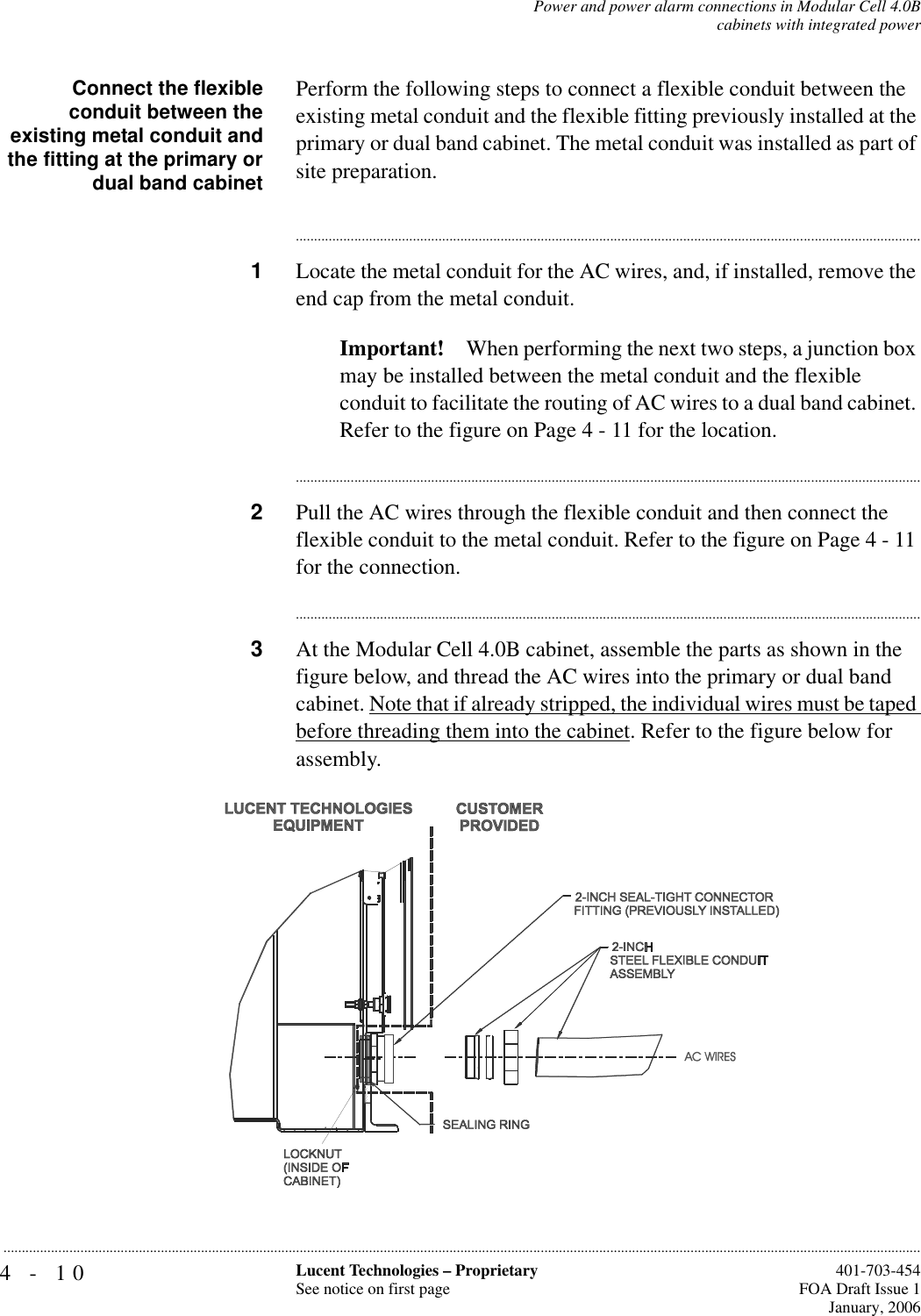 4-10 Lucent Technologies – ProprietarySee notice on first page  401-703-454FOA Draft Issue 1January, 2006...........................................................................................................................................................................................................................................................Power and power alarm connections in Modular Cell 4.0Bcabinets with integrated powerConnect the flexibleconduit between theexisting metal conduit andthe fitting at the primary ordual band cabinetPerform the following steps to connect a flexible conduit between the existing metal conduit and the flexible fitting previously installed at the primary or dual band cabinet. The metal conduit was installed as part of site preparation. ............................................................................................................................................................................1Locate the metal conduit for the AC wires, and, if installed, remove the end cap from the metal conduit.Important! When performing the next two steps, a junction box may be installed between the metal conduit and the flexible conduit to facilitate the routing of AC wires to a dual band cabinet. Refer to the figure on Page 4 - 11 for the location.............................................................................................................................................................................2Pull the AC wires through the flexible conduit and then connect the flexible conduit to the metal conduit. Refer to the figure on Page 4 - 11 for the connection. ............................................................................................................................................................................3At the Modular Cell 4.0B cabinet, assemble the parts as shown in the figure below, and thread the AC wires into the primary or dual band cabinet. Note that if already stripped, the individual wires must be taped before threading them into the cabinet. Refer to the figure below for assembly.